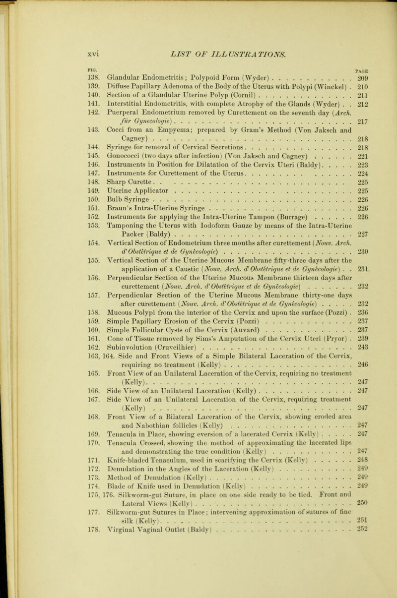 TIG. PAGE 138. Glandular Endometritis; Polypoid Form (Wyder) 209 139. Diffuse Papillary Adenoma of the Body of the Uterus with Polypi (Winckel) . 210 140. Section of a Glandular Uterine Polyp (Cornil) 211 141. Interstitial Endometritis, with complete Atrophy of the Glands (Wyder) . . 212 142. Puerperal Endometrium removed by Curettement on the seventh day (Arch. fur Gyneco/ogie) 217 143. Cocci from an Empyema; prepared by Gram's Method (Von Jaksch and Cagney) 218 144. Syringe for removal of Cervical Secretions 218 145. Gonococci (two days after infection) (Von Jaksch and Cagney) 221 146. Instruments in Position for Dilatation of the Cervix Uteri (Baldy) 223 147. Instruments for Curettement of the Uterus 224 148. Sharp Curette 225 149. Uterine Applicator 225 150. Bulb Syringe 226 151. Braun's Intra-Uterine Syringe 226 152. Instruments for applying the Intra-Uterine Tampon (Burrage) 226 153. Tamponing the Uterus with Iodoform Gauze by means of the Intra-Uterine Packer (Baldy) 227 154. Vertical Section of Endometrium three months after curettement (Nouv. Arch. d' Obstetrique et de Gynecologie) 230 155. Vertical Section of the Uterine Mucous Membrane fifty-three days after the application of a Caustic {Nouv. Arch, d' Obstetrique et de Gynecologie) . . 231, 156. Perpendicular Section of the Uterine Mucous Membrane thirteen days after curettement (Nouv. Arch, d'Obstetrique et de Gynecologie) 232 157. Perpendicular Section of the Uterine Mucous Membrane thirty-one days after curettement (Nouv. Arch, d' Obstetrique et de Gynecologie) 232 158. Mucous Polypi from the interior of the Cervix and upon the surface (Pozzi) . 236 159. Simple Papillary Erosion of the Cervix (Pozzi) 237 160. Simple Follicular Cysts of the Cervix (Auvard) 237 161. Cone of Tissue removed by Sims's Amputation of the Cervix Uteri (Pryor) . 239 162. Subinvolution (Cruveilhier) 243 163. 164. Side and Front Views of a Simple Bilateral Laceration of the Cervix, requiring no treatment (Kelly) 246 165. Front View of an Unilateral Laceration of the Cervix, requiring no treatment (Kelly) 247 166. Side View of an Unilateral Laceration (Kelly) 247 167. Side View of an Unilateral Laceration of the Cervix, requiring treatment (Kelly) 247 168. Front View of a Bilateral Laceration of the Cervix, showing eroded area and Nabothian follicles (Kelly) 247 169. Tenacula in Place, showing eversion of a lacerated Cervix (Kelly) 247 170. Tenacula Crossed, showing the method of approximating the lacerated lips and demonstrating the true condition (Kelly) 247 171. Knife-bladed Tenaculum, used in scarifying the Cervix (Kelly) 248 172. Denudation in the Angles of the Laceration (Kelly) 24!) 173. Method of Denudation (Kelly) 249 174. Blade of Knife used in Denudation (Kelly I 249 175. 176. Silkworm-gut Suture, in place on one side ready to be tied. Front and Lateral Views (Kelly) 250 177. Silkworm-gut Sutures in Place; intervening approximation of sutures of fine silk (Kelly) '. . 251 178. Virginal Vaginal Outlet (Baldy) 252