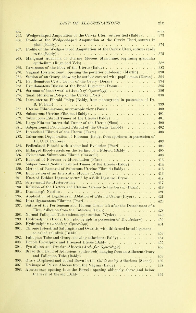 FIG. PAGE 265. Wedge-shaped Amputation of the Cervix Uteri, sutures tied (Baldy) .... 373 266. Profile of the Wedge-shaped Amputation of the Cervix Uteri, sutures in place (Baldy) 374 267. Profile of the Wedge-shaped Amputation of the Cervix Uteri, sutures ready to tie (Baldy) 375 268. Malignant Adenoma of Uterine Mucous Membrane, beginning glandular epithelium (Ruge and Veit) 382 269. Carcinoma of the Body of the Uterus (Baldy) 383 270. Vaginal Hysterectomy : opening the posterior cul-de-sac (Martin) 390 271. Section of an Ovary, showing its surface covered with papillomata (Doran) . 394 272. Papillomatous Cystic Tumor of the Ovary (Doran) 394 273. Papillomatous Disease of the Broad Ligament (Doran) 395 274. Sarcoma of both Ovaries (Annals of Gynecology) 396 275. Small Muriform Polyp of the Cervix (Pozzi) 398 276. Intra-uterine Fibroid Polyp (Baldy, from photograph in possession of Dr. B. F. Baer), 399 277. Uterine Fibro-myoma, microscopic view (Pozzi) 400 278. Submucous Uterine Fibroma (Baldy) 401 279. Submucous Fibroid Tumor of the Uterus (Baldy) 401 280. Large Fibrous Interstitial Tumor of the Uterus (Sims) 402 281. Subperitoneal Pediculated Fibroid of the Uterus (Labbe) 402 282. Interstitial Fibroid of the Uterus (Farre) 403 283. Calcareous Degeneration of Fibroma (Baldy, from specimen in possession of Dr. C. B. Penrose) 403 284. Pediculated Fibroid with Abdominal Evolution (Pozzi) 404 285. Enlarged Blood-vessels on the Surface of a Fibroid (Baldy) 405 286. CEdematous Submucous Fibroid (Carswell) 408 287. Removal of Fibroma by Morcellation (Pean) 413 288. Subperitoneal Nodular Fibroid Tumor of the Uterus (Baldy) 414 289. Method of Removal of Subserous Uterine Fibroid (Baldy) 415 290. Enucleation of an Interstitial Myoma (Pozzi) . 416 291. Knot of Rubber Ligature secured by a Silk Ligature (Pryor) 417 292. Serre-noeud for Hysterectomy 417 293. Relation of the Ureters and Uterine Arteries to the Cervix (Pozzi) 419 294. Deschamp's Needles 421 295. Application of Ligatures in Ablation of Fibroid Uterus (Pryor) 421 296. Intraligamentous Fibroma (Pozzi) 425 297. Suture of the Peritoneum and Fibrous Tissue left after the Detachment of a Firm Adhesion from the Intestine (Pozzi) 428 298. Normal Fallopian Tube: microscopic section (Wyder) 449 299. Hydrosalpinx (Baldy, from photograph in possession of Dr. Brokaw) . . . 450 300. Hydrosalpinx (Annals of Gynecology) 451 301. Chronic Interstitial Salpingitis and Ovaritis, with thickened broad ligament— so-called cellulitis (Baldy) 453 302. Fallopian Tube and Ovary, showing adhesions (Baldy) 454 303. Double Pyosalpinx and Diseased Uterus (Baldy) 455 304. Pyosalpinx and Ovarian Abscess (Arch, fur Gynecologie) 456 305. Broad thin Band of Adhesions (spider-web) hanging from an Adherent Ovary and Fallopian Tube (Baldy) 459 306. Ovary Displaced and bound Down in the Cul-de-sac by Adhesions (Skene) . 460 307. Drainage of Pelvic Abscess from the Vagina (Baldy) 498 308. Abscess-sacs opening into the Bowel: opening obliquely above and below the level of the sac (Baldy) 499
