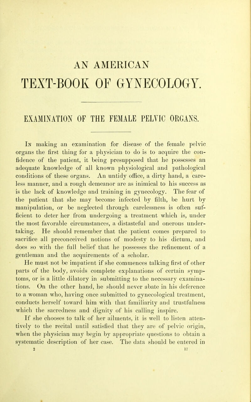 AN AMERICAN TEXT-BOOK OF GYNECOLOGY. EXAMINATION OF THE FEMALE PELVIC ORGANS. In making an examination for disease of the female pelvic organs the first thing for a physician to do is to acquire the con- fidence of the patient, it being presupposed that he possesses an adequate knowledge of all known physiological and pathological conditions of these organs. An untidy office, a dirty hand, a care- less manner, and a rough demeanor are as inimical to his success as is the lack of knowledge and training in gynecology. The fear of the patient that she may become infected by filth, be hurt by manipulation, or be neglected through carelessness is often suf- ficient to deter her from undergoing a treatment which is, under the most favorable circumstances, a distasteful and onerous under- taking. He should remember that the patient comes prepared to sacrifice all preconceived notions of modesty to his dictum, and does so with the full belief that he possesses the refinement of a gentleman and the acquirements of a scholar. He must not be impatient if she commences talking first of other parts of the body, avoids complete explanations of certain symp- toms, or is a little dilatory in submitting to the necessary examina- tions. On the other hand, he should never abate in his deference to a woman who, having once submitted to gynecological treatment, conducts herself toward him with that familiarity and trustfulness which the sacredness and dignity of his calling inspire. If she chooses to talk of her ailments, it is well to listen atten- tively to the recital until satisfied that they are of pelvic origin, when the physician may begin by appropriate questions to obtain a systematic description of her case. The data should be entered in