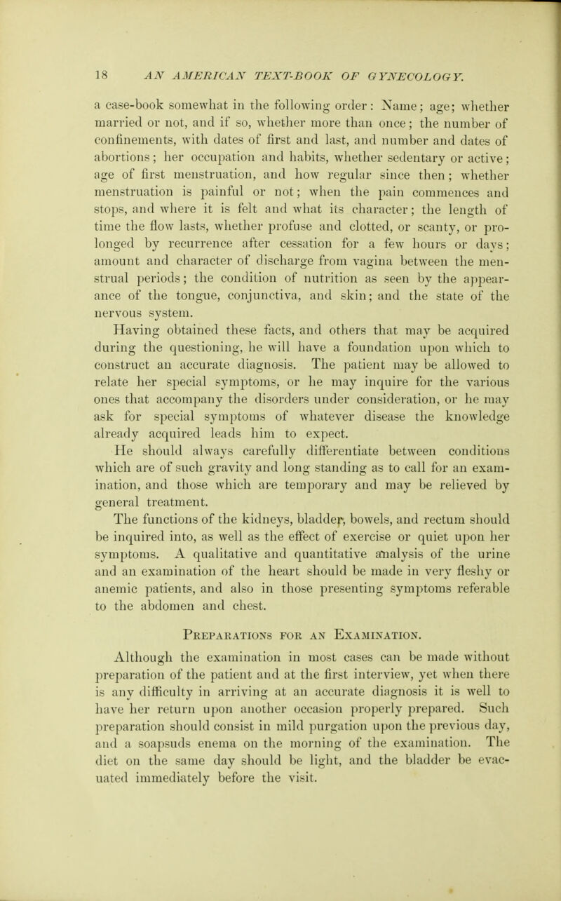 a case-book somewhat in the following order: Name; age; whether married or not, and if so, whether more than once; the number of confinements, with dates of first and last, and number and dates of abortions; her occupation and habits, whether sedentary or active; age of first menstruation, and how regular since then; whether menstruation is painful or not ; when the pain commences and stops, and where it is felt and what its character; the length of time the flow lasts, whether profuse and clotted, or scanty, or pro- longed by recurrence after cessation for a few hours or days; amount and character of discharge from vagina between the men- strual periods; the condition of nutrition as seen by the appear- ance of the tongue, conjunctiva, and skin; and the state of the nervous system. Having obtained these facts, and others that may be acquired during the questioning, he will have a foundation upon which to construct an accurate diagnosis. The patient may be allowed to relate her special symptoms, or he may inquire for the various ones that accompany the disorders under consideration, or he may ask for special symptoms of whatever disease the knowledge already acquired leads him to expect. He should always carefully differentiate between conditions which are of such gravity and long standing as to call for an exam- ination, and those which are temporary and may be relieved by general treatment. The functions of the kidneys, bladder*, bowels, and rectum should be inquired into, as well as the effect of exercise or quiet upon her symptoms. A qualitative and quantitative analysis of the urine and an examination of the heart should be made in very fleshy or anemic patients, and also in those presenting symptoms referable to the abdomen and chest. Preparations for an Examination. Although the examination in most cases can be made without preparation of the patient and at the first interview, yet when there is any difficulty in arriving at an accurate diagnosis it is well to have her return upon another occasion properly prepared. Such preparation should consist in mild purgation upon the previous day, and a soapsuds enema on the morning of the examination. The diet on the same day should be light, and the bladder be evac- uated immediately before the visit.