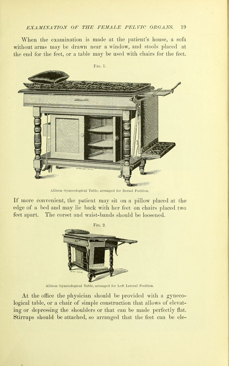 When the examination is made at the patient's house, a sofa without arms may be drawn near a window, and stools placed at the end for the feet, or a table may be used with chairs for the feet. Fig. 1. Allison Gynecological Table, arranged for Dorsal Position. If more convenient, the patient may sit on a pillow placed at the edge of a bed and may lie back with her feet on chairs placed two feet apart. The corset and waist-bands should be loosened. Fig. 2. Allison Gynecological Table, arranged for Left Lateral Position. At the office the physician should be provided with a gyneco- logical table, or a chair of simple construction that allows of elevat- ing or depressing the shoulders or that can be made perfectly flat. Stirrups should be attached, so arranged that the feet can be ele-