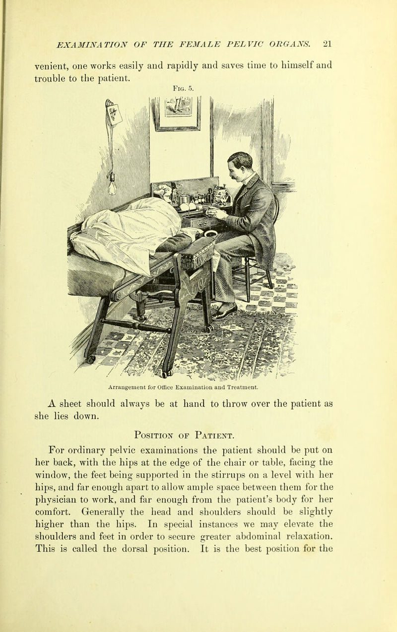 venient, one works easily and rapidly and saves time to himself and trouble to the patient. Fig. 5. Arrangement for Office Examination and Treatment. A sheet should always be at hand to throw over the patient as she lies down. Position of Patient. For ordinary pelvic examinations the patient should be put on her back, with the hips at the edge of the chair or table, facing the window, the feet being supported in the stirrups on a level with her hips, and far enough apart to allow ample space between them for the physician to work, and far enough from the patient's body for her comfort. Generally the head and shoulders should be slightly higher than the hips. In special instances we may elevate the shoulders and feet in order to secure greater abdominal relaxation. This is called the dorsal position. It is the best position for the