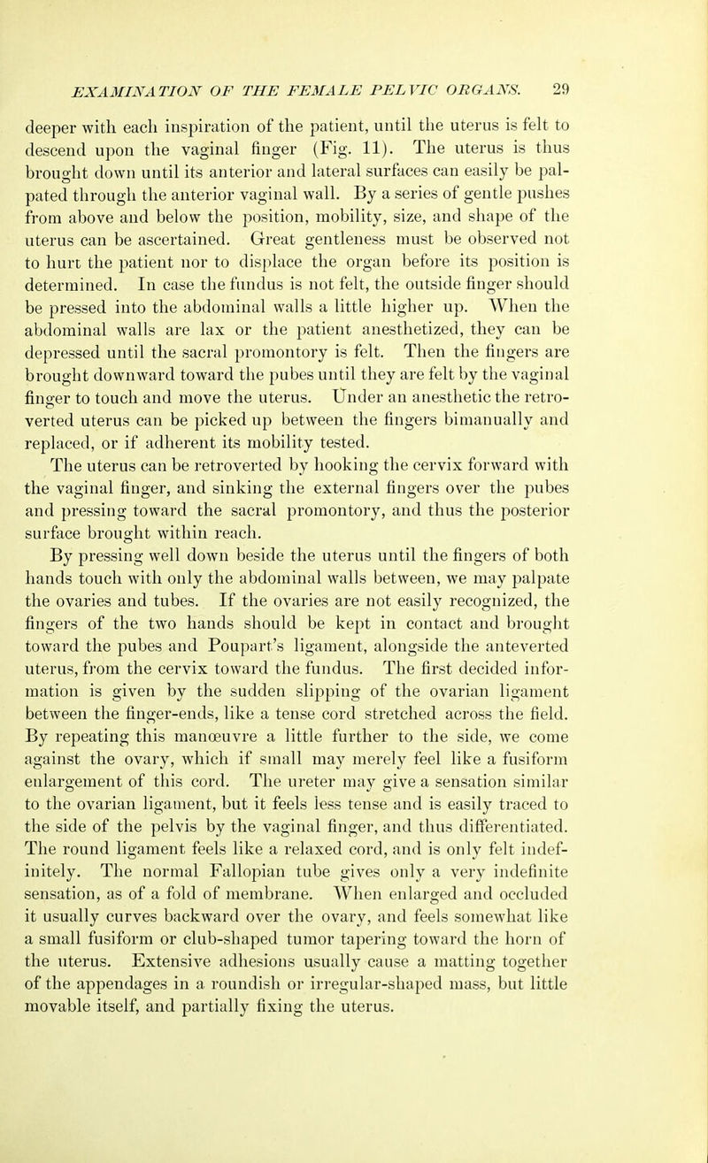deeper with each inspiration of the patient, until the uterus is felt to descend upon the vaginal finger (Fig. 11). The uterus is thus brought down until its anterior and lateral surfaces can easily be pal- pated through the anterior vaginal wall. By a series of gentle pushes from above and below the position, mobility, size, and shape of the uterus can be ascertained. Great gentleness must be observed not to hurt the patient nor to displace the organ before its position is determined. In case the fundus is not felt, the outside finger should be pressed into the abdominal walls a little higher up. When the abdominal walls are lax or the patient anesthetized, they can be depressed until the sacral promontory is felt. Then the fingers are brought downward toward the pubes until they are felt by the vaginal finder to touch and move the uterus. Under an anesthetic the retro- verted uterus can be picked up between the fingers bimanually and replaced, or if adherent its mobility tested. The uterus can be retroverted by hooking the cervix forward with the vaginal finger, and sinking the external fingers over the pubes and pressing toward the sacral promontory, and thus the posterior surface brought within reach. By pressing well down beside the uterus until the fingers of both hands touch with only the abdominal walls between, we may palpate the ovaries and tubes. If the ovaries are not easily recognized, the fingers of the two hands should be kept in contact and brought toward the pubes and Poupart's ligament, alongside the anteverted uterus, from the cervix toward the fundus. The first decided infor- mation is given by the sudden slipping of the ovarian ligament between the finger-ends, like a tense cord stretched across the field. By repeating this manoeuvre a little further to the side, we come against the ovary, which if small may merely feel like a fusiform enlargement of this cord. The ureter may give a sensation similar to the ovarian ligament, but it feels less tense and is easily traced to the side of the pelvis by the vaginal finger, and thus differentiated. The round ligament feels like a relaxed cord, and is only felt indef- initely. The normal Fallopian tube gives only a very indefinite sensation, as of a fold of membrane. When enlarged and occluded it usually curves backward over the ovary, and feels somewhat like a small fusiform or club-shaped tumor tapering toward the horn of the uterus. Extensive adhesions usually cause a matting together of the appendages in a roundish or irregular-shaped mass, but little movable itself, and partially fixing the uterus.