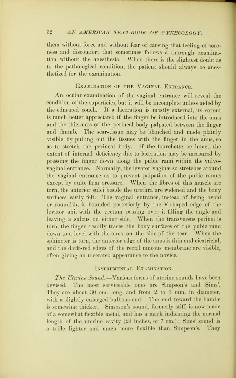 them without force and without fear of causing that feeling of sore- ness and discomfort that sometimes follows a thorough examina- tion without the anesthesia, When there is the slightest doubt as to the pathological condition, the patient should always be anes- thetized for the examination. Examination of the Vaginal Entrance. An ocular examination of the vaginal entrance will reveal the condition of the superficies, but it will be incomplete unless aided by the educated touch. If a laceration is mostly external, its extent is much better appreciated if the finger be introduced into the anus and the thickness of the perineal body palpated between the finger and thumb. The scar-tissue may be blanched and made plainly visible by pulling out the tissues with the finger in the anus, so as to stretch the perineal body. If the fourchette be intact, the extent of internal deficiency due to laceration may be measured by pressing the finger down along the pubic rami within the vulvo- vaginal entrance. Normally, the levator vaginae so stretches around the vaginal entrance as to prevent palpation of the pubic ramus except by quite firm pressure. When the fibres of this muscle are torn, the anterior sulci beside the urethra are widened and the bony surfaces easily felt. The vaginal entrance, instead of being ovoid or roundish, is bounded posteriorly by the V-shaped edge of the levator ani, with the rectum passing over it filling the angle and leaving a sulcus on either side. When the transversus perinei is torn, the finger readily traces the bony surfaces of the pubic rami down to a level with the anus on the side of the tear. When the sphincter is torn, the anterior edge of the anus is thin and cicatricial, and the dark-red edges of the rectal mucous membrane are visible, often giving an ulcerated appearance to the novice. Instrumental Examination. The Uterine Sound.—Various forms of uterine sounds have been devised. The most serviceable ones are Simpson's and Sims'. They are about 30 cm. long, and from 2 to 3 mm. in diameter, with a slightly enlarged bulbous end. The end toward the handle is somewhat thicker. Simpson's sound, formerly stiff, is now made of a somewhat flexible metal, and has a mark indicating the normal length of the uterine cavity (2k inches, or 7 cm.) ; Sims' sound is a trifle lighter and much more flexible than Simpson's. They