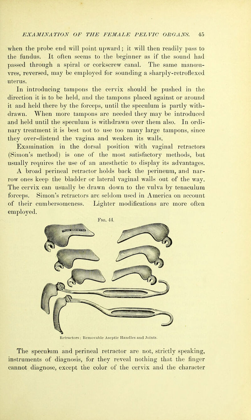 when the probe end will point upward; it will then readily pass to the fundus. It often seems to the beginner as if the sound had passed through a spiral or corkscrew canal. The same manoeu- vres, reversed, may be employed for sounding a sharply-retroflexed uterus. In introducing tampons the cervix should be pushed in the direction it is to be held, and the tampons placed against or around it and held there by the forceps, until the speculum is partly with- drawn. When more tampons are needed they may be introduced and held until the speculum is withdrawn over them also. In ordi- nary treatment it is best not to use too many large tampons, since they over-distend the vagina and weaken its walls. Examination in the dorsal position with vaginal retractors (Simon's method) is one of the most satisfactory methods, but usually requires the use of an anesthetic to display its advantages. A broad perineal retractor holds back the perineum, and nar- row ones keep the bladder or lateral vaginal walls out of the way. The cervix can usually be drawn down to the vulva by tenaculum forceps. Simon's retractors are seldom used in America on account of their cumbersomeness. Lighter modifications are more often employed. Fig. 44. Retractors ; Removable Aseptic Handles and Joints. The speculum and perineal retractor are not, strictly speaking, instruments of diagnosis, for they reveal nothing that the finger cannot diagnose, except the color of the cervix and the character