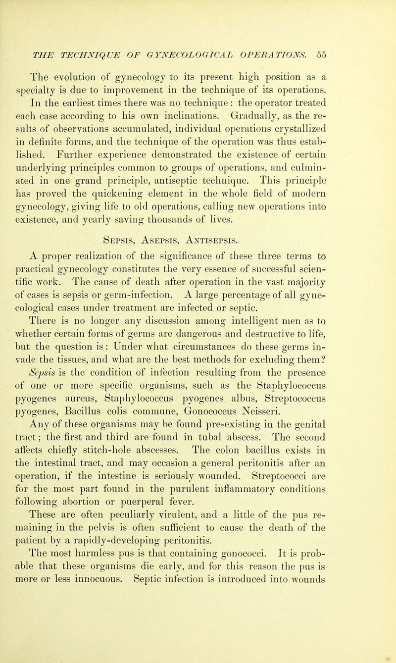 The evolution of gynecology to its present high position as a specialty is due to improvement in the technique of its operations. In the earliest times there was no technique : the operator treated each case according to his own inclinations. Gradually, as the re- sults of observations accumulated, individual operations crystallized in definite forms, and the technique of the operation was thus estab- lished. Further experience demonstrated the existence of certain underlying principles common to groups of operations, and culmin- ated in one grand principle, antiseptic technique. This principle has proved the quickening element in the whole field of modern gynecology, giving life to old operations, calling new operations into existence, and yearly saving thousands of lives. Sepsis, Asepsis, Antisepsis. A proper realization of the significance of these three terms to practical gynecology constitutes the very essence of successful scien- tific work. The cause of death after operation in the vast majority of cases is sepsis or germ-infection. A large percentage of all gyne- cological cases under treatment are infected or septic. There is no longer any discussion among intelligent men as to whether certain forms of germs are dangerous and destructive to life, but the question is: Under what circumstances do these germs in- vade the tissues, and what are the best methods for excluding them? Sepsis is the condition of infection resulting from the presence of one or more specific organisms, such as the Staphylococcus pyogenes aureus, Staphylococcus pyogenes albus, Streptococcus pyogenes, Bacillus colis commune, Gonococcus Neisseri. Any of these organisms may be found pre-existing in the genital tract; the first and third are found in tubal abscess. The second affects chiefly stitch-hole abscesses. The colon bacillus exists in the intestinal tract, and may occasion a general peritonitis after an operation, if the intestine is seriously wounded. Streptococci are for the most part found in the purulent inflammatory conditions following abortion or puerperal fever. These are often peculiarly virulent, and a little of the pus re- maining in the pelvis is often sufficient to cause the death of the patient by a rapidly-developing peritonitis. The most harmless pus is that containing gonococci. It is prob- able that these organisms die early, and for this reason the pus is more or less innocuous. Septic infection is introduced into wounds