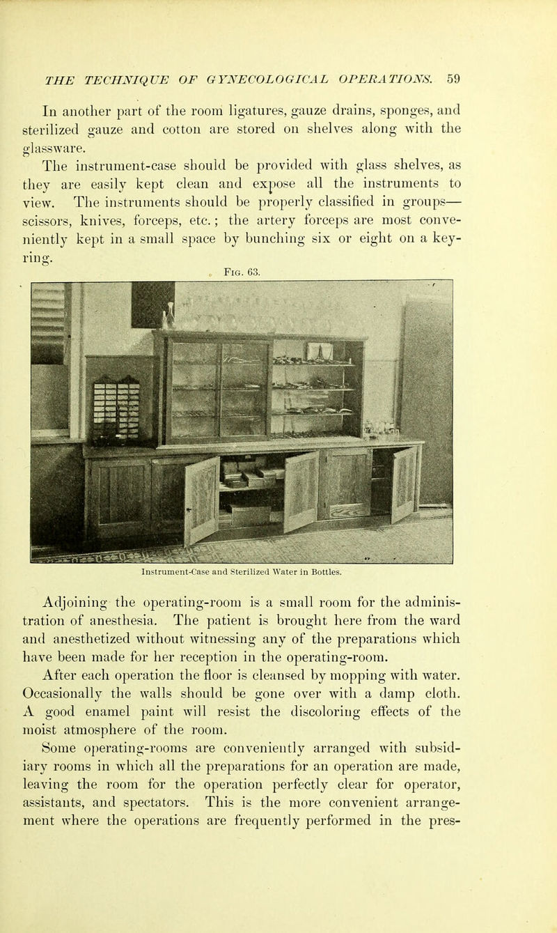 In another part of the room ligatures, gauze drains, sponges, and sterilized gauze and cotton are stored on shelves along with the glassware. The instrument-case should be provided with glass shelves, as they are easily kept clean and expose all the instruments to view. The instruments should be properly classified in groups— scissors, knives, forceps, etc.; the artery forceps are most conve- niently kept in a small space by bunching six or eight on a key- ring. Fig. 63. Instrument-Case and Sterilized Water in Bottles. Adjoining the operating-room is a small room for the adminis- tration of anesthesia, The patient is brought here from the ward and anesthetized without witnessing any of the preparations which have been made for her reception in the operating-room. After each operation the floor is cleansed by mopping with water. Occasionally the walls should be gone over with a damp cloth. A good enamel paint will resist the discoloring effects of the moist atmosphere of the room. Some operating-rooms are conveniently arranged with subsid- iary rooms in which all the preparations for an operation are made, leaving the room for the operation perfectly clear for operator, assistants, and spectators. This is the more convenient arrange- ment where the operations are frequently performed in the pres-