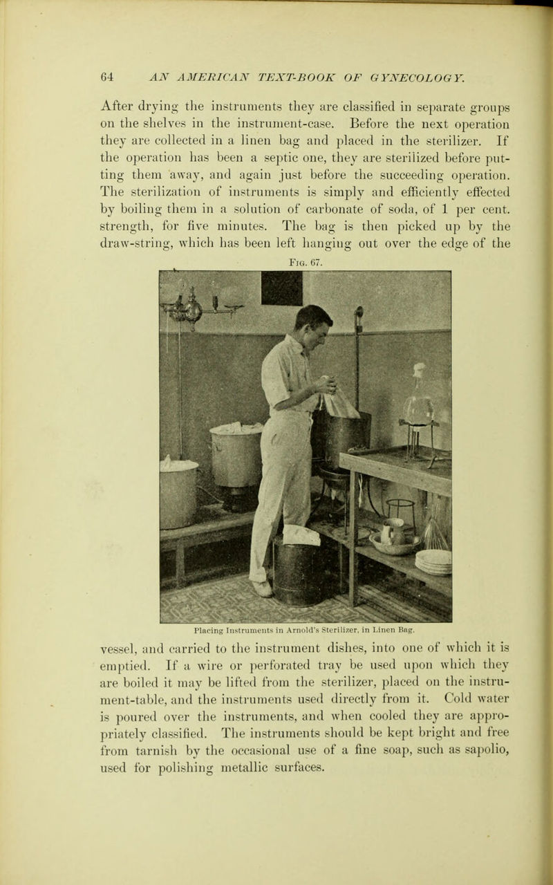 After drying the instruments they are classified in separate groups on the shelves in the instrument-case. Before the next operation they are collected in a linen bag and placed in the sterilizer. If the operation has been a septic one, they are sterilized before put- ting them away, and again just before the succeeding operation. The sterilization of instruments is simply and efficiently effected by boiling them in a solution of carbonate of soda, of 1 per cent, strength, for five minutes. The bag is then picked up by the draw-string, which has been left hanging out over the edge of the Fig. 67. Placing Instruments in Arnold's Sterilizer, in Linen Bag. vessel, and carried to the instrument dishes, into one of which it is emptied. If a wire or perforated tray be used upon which they are boiled it may be lifted from the sterilizer, placed on the instru- ment-table, and the instruments used directly from it. Cold water is poured over the instruments, and when cooled they are appro- priately classified. The instruments should be kept bright and free from tarnish by the occasional use of a fine soap, such as sapolio, used for polishing metallic surfaces.