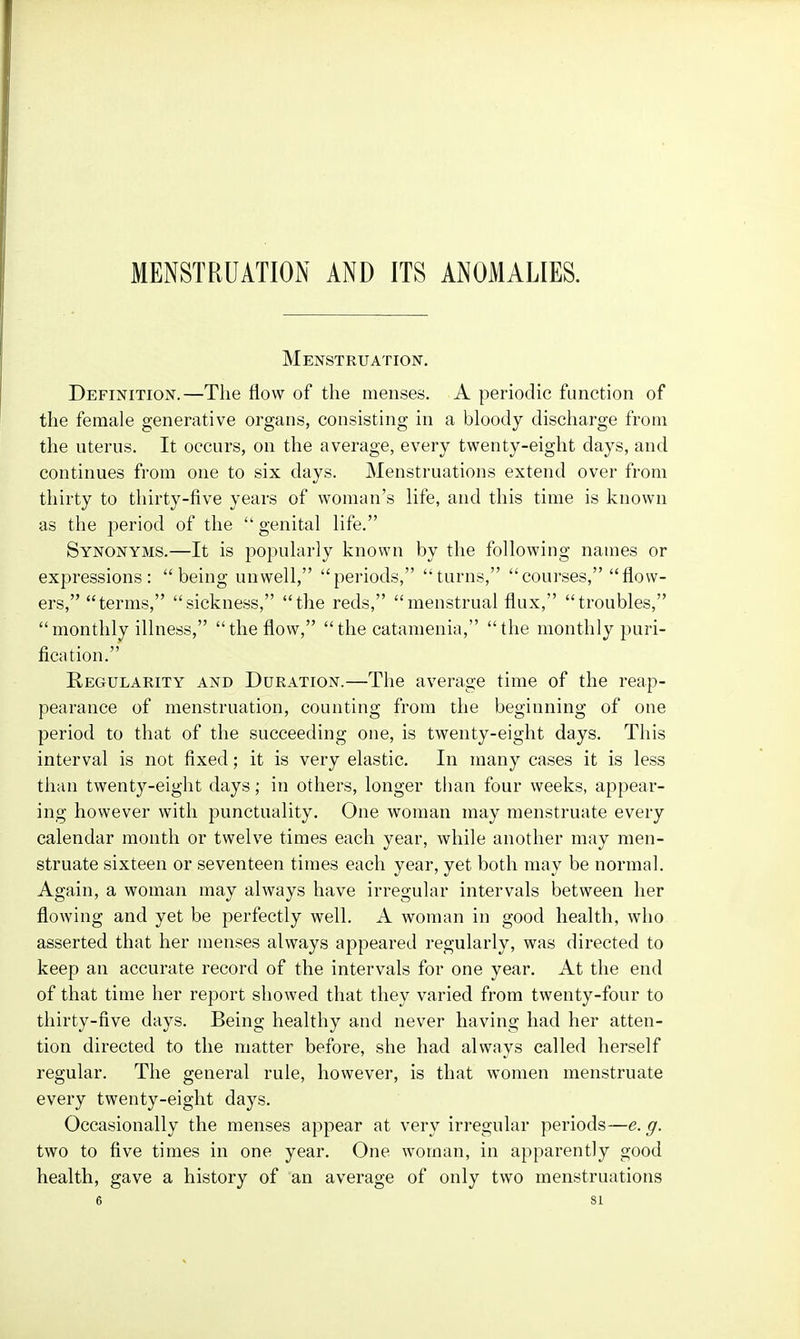 MENSTRUATION AND ITS ANOMALIES. Menstruation. Definition.—The flow of the menses. A periodic function of the female generative organs, consisting in a bloody discharge from the uterus. It occurs, on the average, every twenty-eight days, and continues from one to six days. Menstruations extend over from thirty to thirty-five years of woman's life, and this time is known as the period of the  genital life. Synonyms.—It is popularly known by the following names or expressions: being unwell, periods, turns, courses, flow- ers, terms, sickness, the reds, menstrual flux, troubles, monthly illness, the flow, the catamenia, the monthly puri- fication. Regularity and Duration.—The average time of the reap- pearance of menstruation, counting from the beginning of one period to that of the succeeding one, is twenty-eight days. This interval is not fixed; it is very elastic. In many cases it is less than twenty-eight days; in others, longer than four weeks, appear- ing however with punctuality. One woman may menstruate every calendar month or twelve times each year, while another may men- struate sixteen or seventeen times each year, yet both may be normal. Again, a woman may always have irregular intervals between her flowing and yet be perfectly well. A woman in good health, who asserted that her menses always appeared regularly, was directed to keep an accurate record of the intervals for one year. At the end of that time her report showed that they varied from twenty-four to thirty-five days. Being healthy and never having had her atten- tion directed to the matter before, she had always called herself regular. The general rule, however, is that women menstruate every twenty-eight days. Occasionally the menses appear at very irregular periods—e. g. two to five times in one year. One woman, in apparently good health, gave a history of an average of only two menstruations