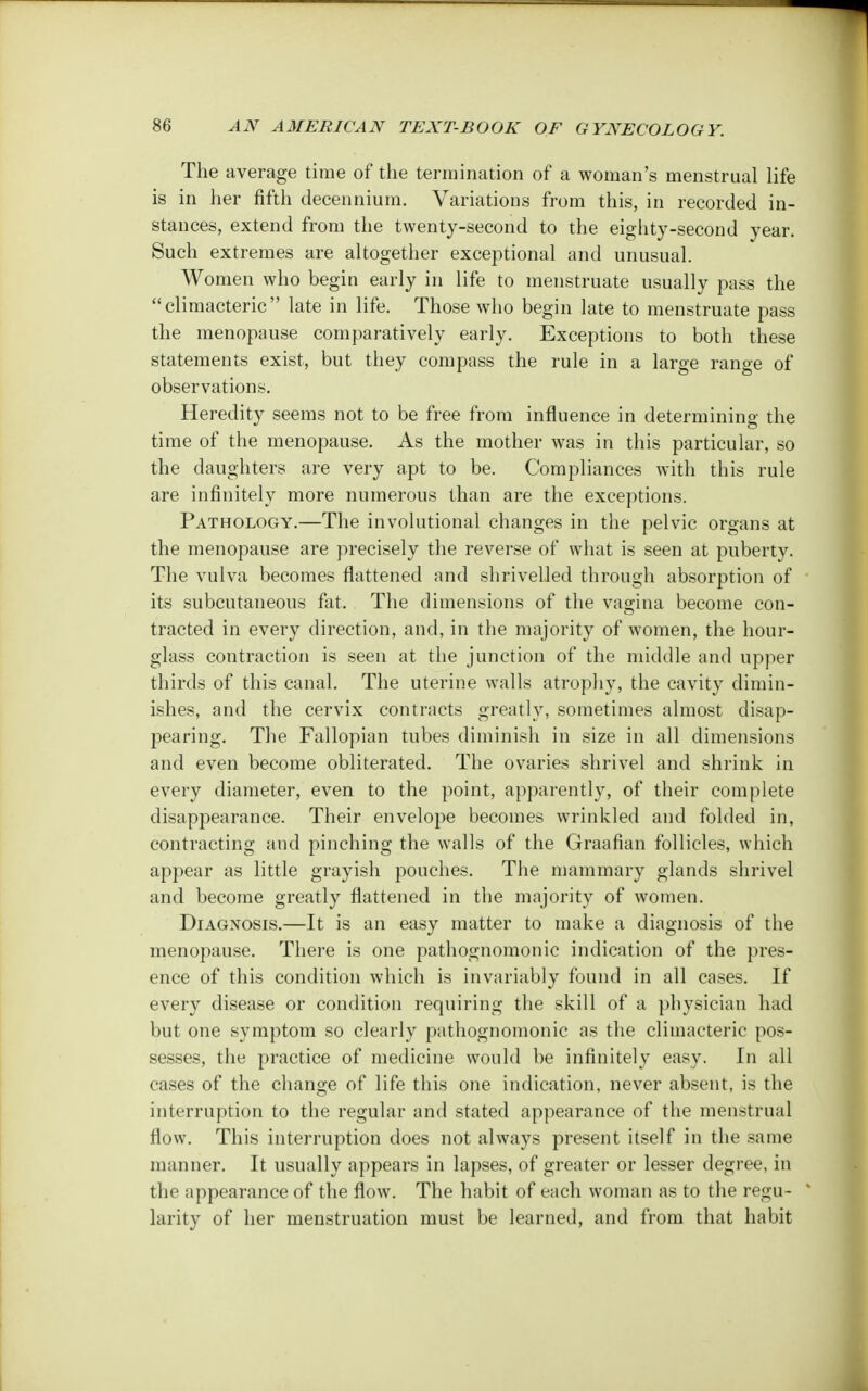 The average time of the termination of a woman's menstrual life is in her fifth decennium. Variations from this, in recorded in- stances, extend from the twenty-second to the eighty-second year. Such extremes are altogether exceptional and unusual. Women who begin early in life to menstruate usually pass the climacteric late in life. Those who begin late to menstruate pass the menopause comparatively early. Exceptions to both these statements exist, but they compass the rule in a large range of observations. Heredity seems not to be free from influence in determining the time of the menopause. As the mother was in this particular, so the daughters are very apt to be. Compliances with this rule are infinitely more numerous than are the exceptions. Pathology.—The involutional changes in the pelvic organs at the menopause are precisely the reverse of what is seen at puberty. The vulva becomes flattened and shrivelled through absorption of its subcutaneous fat. The dimensions of the vagina become con- tracted in every direction, and, in the majority of women, the hour- glass contraction is seen at the junction of the middle and upper thirds of this canal. The uterine walls atrophy, the cavity dimin- ishes, and the cervix contracts greatly, sometimes almost disap- pearing. The Fallopian tubes diminish in size in all dimensions and even become obliterated. The ovaries shrivel and shrink in every diameter, even to the point, apparently, of their complete disappearance. Their envelope becomes wrinkled and folded in, contracting and pinching the walls of the Graafian follicles, which appear as little grayish pouches. The mammary glands shrivel and become greatly flattened in the majority of women. Diagnosis.—It is an easy matter to make a diagnosis of the menopause. There is one pathognomonic indication of the pres- ence of this condition which is invariably found in all cases. If every disease or condition requiring the skill of a physician had but one symptom so clearly pathognomonic as the climacteric pos- sesses, the practice of medicine would be infinitely easy. In all cases of the change of life this one indication, never absent, is the interruption to the regular and stated appearance of the menstrual flow. This interruption does not always present itself in the same manner. It usually appears in lapses, of greater or lesser degree, in the appearance of the flow. The habit of each woman as to the regu- larity of her menstruation must be learned, and from that habit