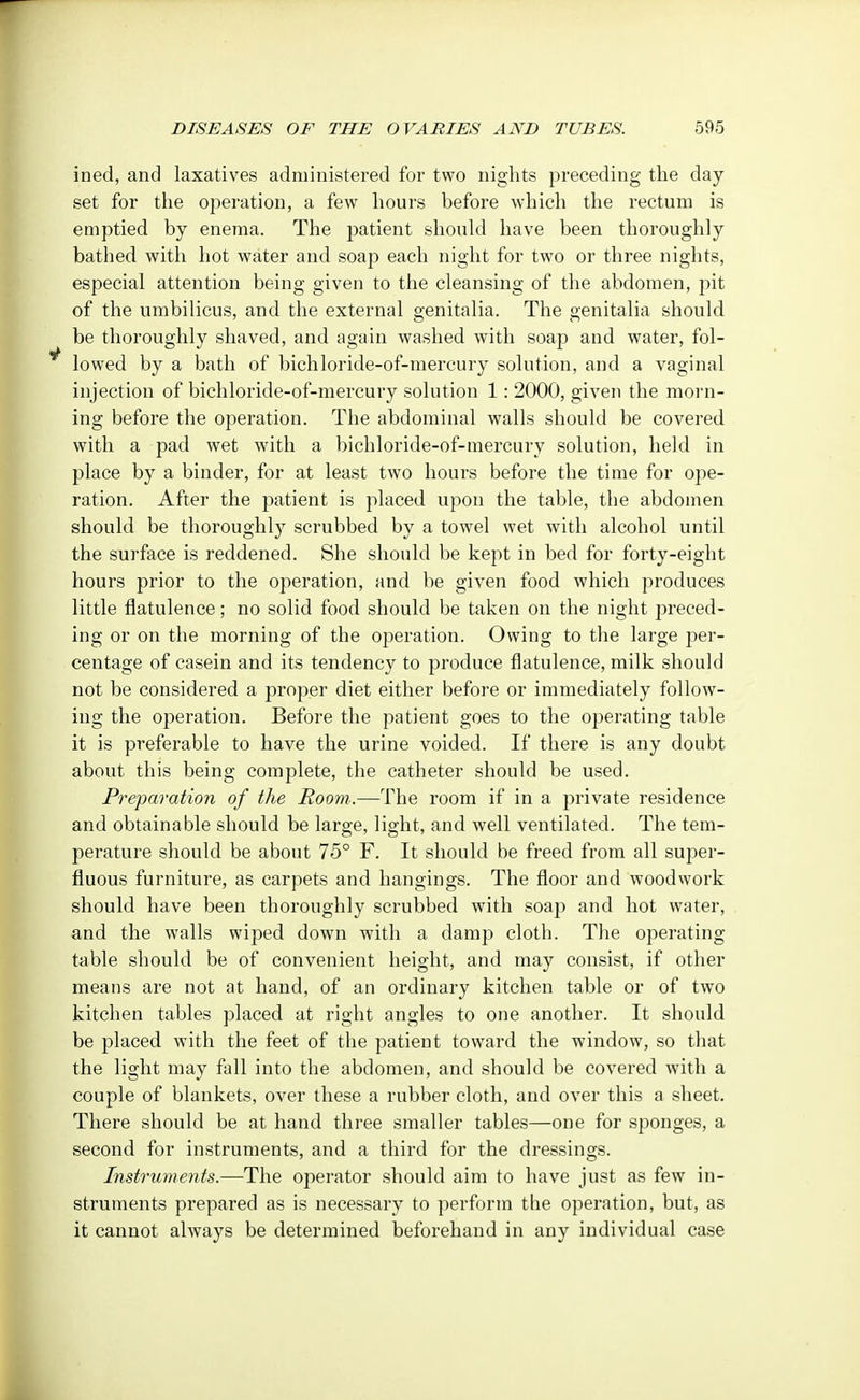 ined, and laxatives administered for two nights preceding the day set for the operation, a few hours before which the rectum is emptied by enema. The patient should have been thoroughly bathed with hot water and soap each night for two or three nights, especial attention being given to the cleansing of the abdomen, pit of the umbilicus, and the external genitalia. The genitalia should be thoroughly shaved, and again washed with soap and water, fol- lowed by a bath of bichloride-of-mercury solution, and a vaginal injection of bichloride-of-mercury solution 1: 2000, given the morn- ing before the operation. The abdominal walls should be covered with a pad wet with a bichloride-of-mercury solution, held in place by a binder, for at least two hours before the time for ope- ration. After the patient is placed upon the table, the abdomen should be thoroughly scrubbed by a towel wet with alcohol until the surface is reddened. She should be kept in bed for forty-eight hours prior to the operation, and be given food which produces little flatulence; no solid food should be taken on the night preced- ing or on the morning of the operation. Owing to the large per- centage of casein and its tendency to produce flatulence, milk should not be considered a proper diet either before or immediately follow- ing the operation. Before the patient goes to the operating table it is preferable to have the urine voided. If there is any doubt about this being complete, the catheter should be used. Preparation of the Room.—The room if in a private residence and obtainable should be large, light, and well ventilated. The tem- perature should be about 75° F. It should be freed from all super- fluous furniture, as carpets and hangings. The floor and woodwork should have been thoroughly scrubbed with soap and hot water, and the walls wiped down with a damp cloth. The operating table should be of convenient height, and may consist, if other means are not at hand, of an ordinary kitchen table or of two kitchen tables placed at right angles to one another. It should be placed with the feet of the patient toward the window, so that the light may fall into the abdomen, and should be covered with a couple of blankets, over these a rubber cloth, and over this a sheet. There should be at hand three smaller tables—one for sponges, a second for instruments, and a third for the dressings. Instruments.—The operator should aim to have just as few in- struments prepared as is necessary to perform the operation, but, as it cannot always be determined beforehand in any individual case