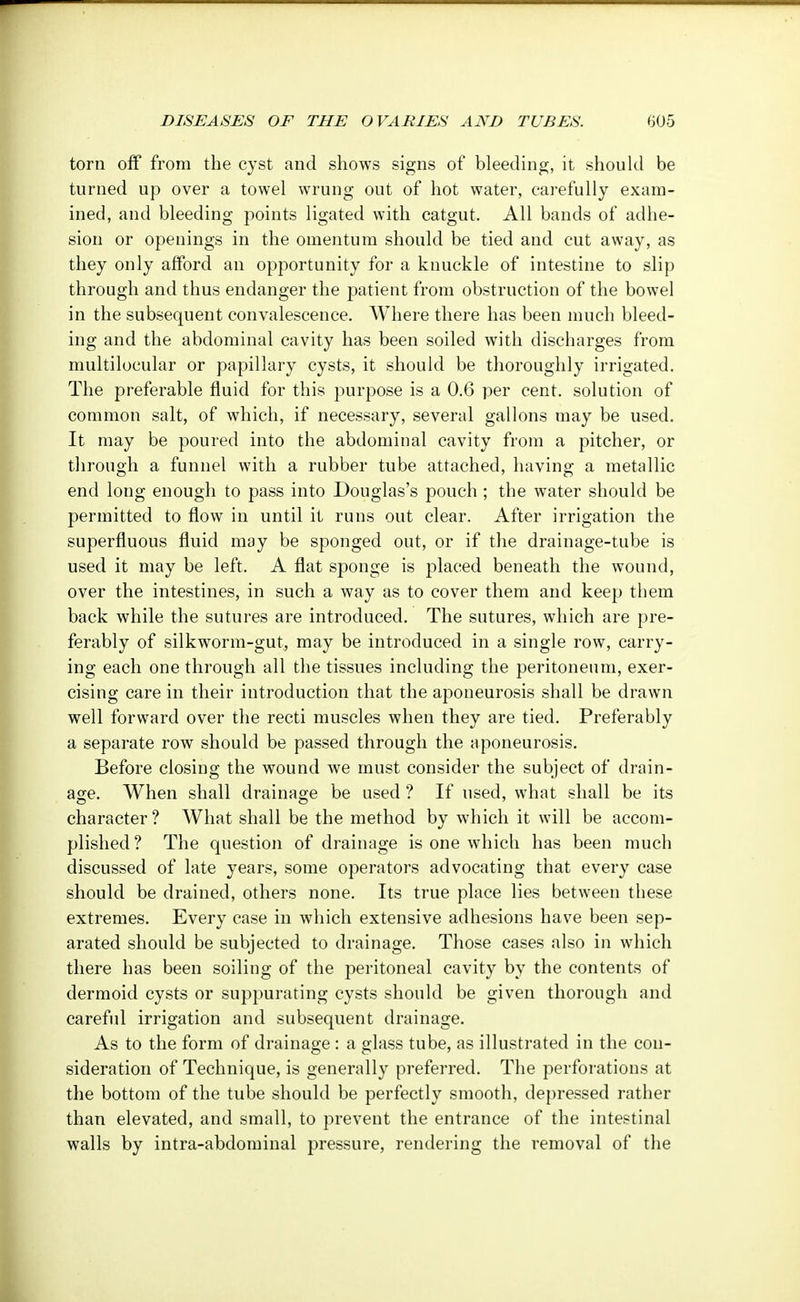 torn off from the cyst and shows signs of bleeding, it should be turned up over a towel wrung out of hot water, carefully exam- ined, and bleeding points ligated with catgut. All bands of adhe- sion or openings in the omentum should be tied and cut away, as they only afford an opportunity for a knuckle of intestine to slip through and thus endanger the patient from obstruction of the bowel in the subsequent convalescence. Where there has been much bleed- ing and the abdominal cavity has been soiled with discharges from multilocular or papillary cysts, it should be thoroughly irrigated. The preferable fluid for this purpose is a 0.6 per cent, solution of common salt, of which, if necessary, several gallons may be used. It may be poured into the abdominal cavity from a pitcher, or through a funnel with a rubber tube attached, having a metallic end long enough to pass into Douglas's pouch ; the water should be permitted to flow in until it runs out clear. After irrigation the superfluous fluid may be sponged out, or if the drainage-tube is used it may be left. A flat sponge is placed beneath the wound, over the intestines, in such a way as to cover them and keep them back while the sutures are introduced. The sutures, which are pre- ferably of silkworm-gut, may be introduced in a single row, carry- ing each one through all the tissues including the peritoneum, exer- cising care in their introduction that the aponeurosis shall be drawn well forward over the recti muscles when they are tied. Preferably a separate row should be passed through the aponeurosis. Before closing the wound we must consider the subject of drain- age. When shall drainage be used ? If used, what shall be its character? What shall be the method by which it will be accom- plished? The question of drainage is one which has been much discussed of late years, some operators advocating that every case should be drained, others none. Its true place lies between these extremes. Every case in which extensive adhesions have been sep- arated should be subjected to drainage. Those cases also in which there has been soiling of the peritoneal cavity by the contents of dermoid cysts or suppurating cysts should be given thorough and careful irrigation and subsequent drainage. As to the form of drainage : a glass tube, as illustrated in the con- sideration of Technique, is generally preferred. The perforations at the bottom of the tube should be perfectly smooth, depressed rather than elevated, and small, to prevent the entrance of the intestinal walls by intra-abdominal pressure, rendering the removal of the