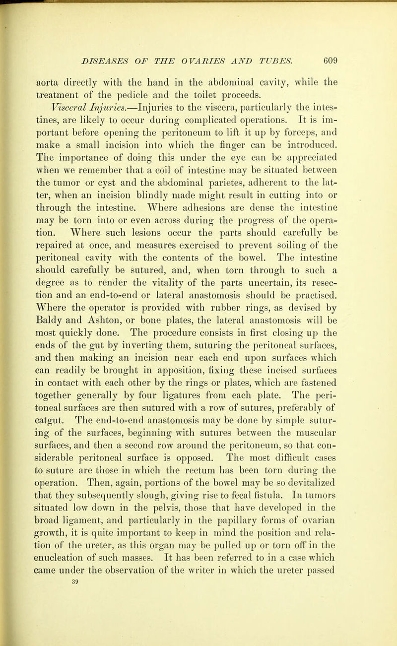 aorta directly with the hand in the abdominal cavity, while the treatment of the pedicle and the toilet proceeds. Visceral Injuries.—Injuries to the viscera, particularly the intes- tines, are likely to occur during complicated operations. It is im- portant before opening the peritoneum to lift it up by forceps, and make a small incision into which the finger can be introduced. The importance of doing this under the eye can be appreciated when we remember that a coil of intestine may be situated between the tumor or cyst and the abdominal parietes, adherent to the lat- ter, when an incision blindly made might result in cutting into or through the intestine. Where adhesions are dense the intestine may be torn into or even across during the progress of the opera- tion. Where such lesions occur the parts should carefully be repaired at once, and measures exercised to prevent soiling of the peritoneal cavity with the contents of the bowel. The intestine should carefully be sutured, and, when torn through to such a degree as to render the vitality of the parts uncertain, its resec- tion and an end-to-end or lateral anastomosis should be practised. Where the operator is provided with rubber rings, as devised by Baldy and Ashton, or bone plates, the lateral anastomosis will be most quickly done. The procedure consists in first closing up the ends of the gut by inverting them, suturing the peritoneal surfaces, and then making an incision near each end upon surfaces which can readily be brought in apposition, fixing these incised surfaces in contact with each other by the rings or plates, which are fastened together generally by four ligatures from each plate. The peri- toneal surfaces are then sutured with a row of sutures, preferably of catgut. The end-to-end anastomosis may be done by simple sutur- ing of the surfaces, beginning with sutures between the muscular surfaces, and then a second row around the peritoneum, so that con- siderable peritoneal surface is opposed. The most difficult cases to suture are those in which the rectum has been torn during the operation. Then, again, portions of the bowel may be so devitalized that they subsequently slough, giving rise to fecal fistula. In tumors situated low down in the pelvis, those that have developed in the broad ligament, and particularly in the papillary forms of ovarian growth, it is quite important to keep in mind the position and rela- tion of the ureter, as this organ may be pulled up or torn off in the enucleation of such masses. It has been referred to in a case which came under the observation of the writer in which the ureter passed 39