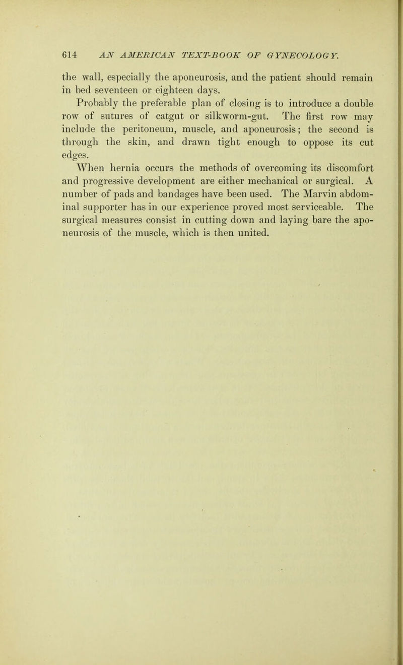 the wall, especially the aponeurosis, and the patient should remain in bed seventeen or eighteen days. Probably the preferable plan of closing is to introduce a double row of sutures of catgut or silkworm-gut. The first row may include the peritoneum, muscle, and aponeurosis; the second is through the skin, and drawn tight enough to oppose its cut edges. When hernia occurs the methods of overcoming its discomfort and progressive development are either mechanical or surgical. A number of pads and bandages have been used. The Marvin abdom- inal supporter has in our experience proved most serviceable. The surgical measures consist in cutting down and laying bare the apo- neurosis of the muscle, which is then united.