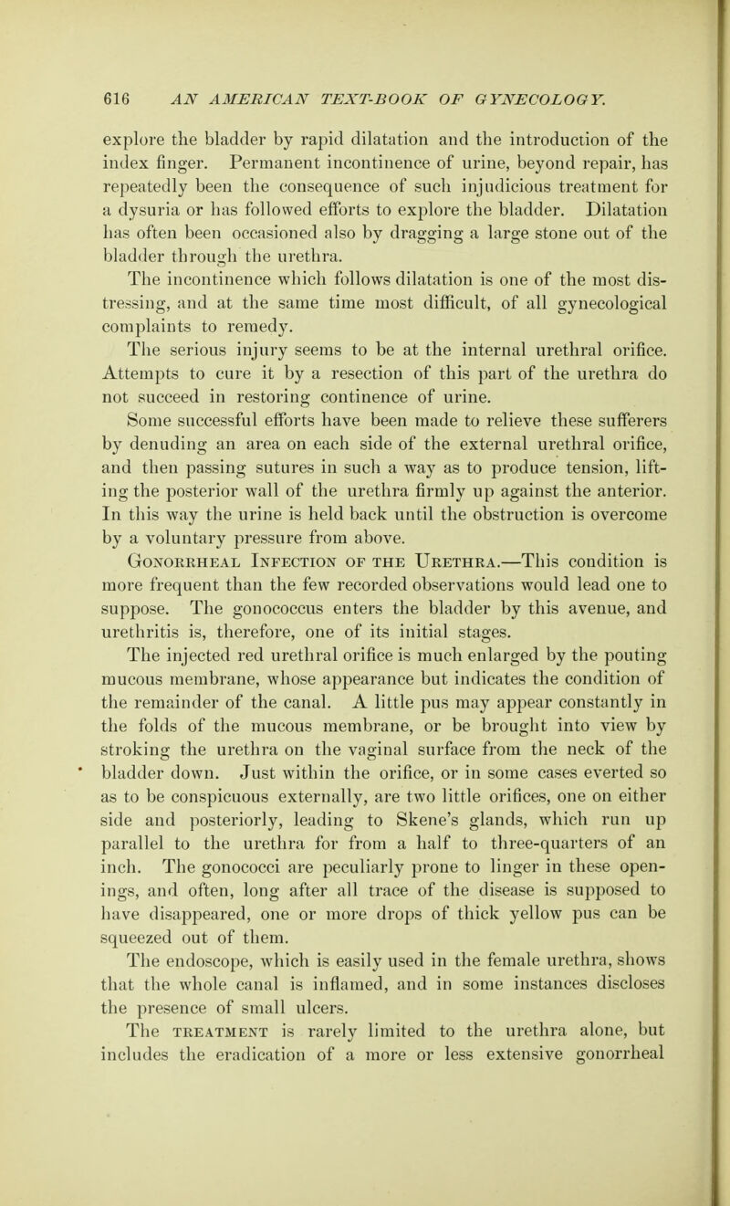 explore the bladder by rapid dilatation and the introduction of the index ringer. Permanent incontinence of urine, beyond repair, has repeatedly been the consequence of such injudicious treatment for a dysuria or has followed efforts to explore the bladder. Dilatation has often been occasioned also by dragging a large stone out of the bladder through the urethra. The incontinence which follows dilatation is one of the most dis- tressing, and at the same time most difficult, of all gynecological complaints to remedy. The serious injury seems to be at the internal urethral orifice. Attempts to cure it by a resection of this part of the urethra do not succeed in restoring continence of urine. Some successful efforts have been made to relieve these sufferers by denuding an area on each side of the external urethral orifice, and then passing sutures in such a way as to produce tension, lift- ing the posterior wall of the urethra firmly up against the anterior. In this way the urine is held back until the obstruction is overcome by a voluntary pressure from above. Gonorrheal Infection of the Urethra.—This condition is more frequent than the few recorded observations would lead one to suppose. The gonococcus enters the bladder by this avenue, and urethritis is, therefore, one of its initial stages. The injected red urethral orifice is much enlarged by the pouting mucous membrane, whose appearance but indicates the condition of the remainder of the canal. A little pus may appear constantly in the folds of the mucous membrane, or be brought into view by stroking the urethra on the vaginal surface from the neck of the bladder down. Just within the orifice, or in some cases everted so as to be conspicuous externally, are two little orifices, one on either side and posteriorly, leading to Skene's glands, which run up parallel to the urethra for from a half to three-quarters of an inch. The gonococci are peculiarly prone to linger in these open- ings, and often, long after all trace of the disease is supposed to have disappeared, one or more drops of thick yellow pus can be squeezed out of them. The endoscope, which is easily used in the female urethra, shows that the whole canal is inflamed, and in some instances discloses the presence of small ulcers. The treatment is rarely limited to the urethra alone, but includes the eradication of a more or less extensive gonorrheal