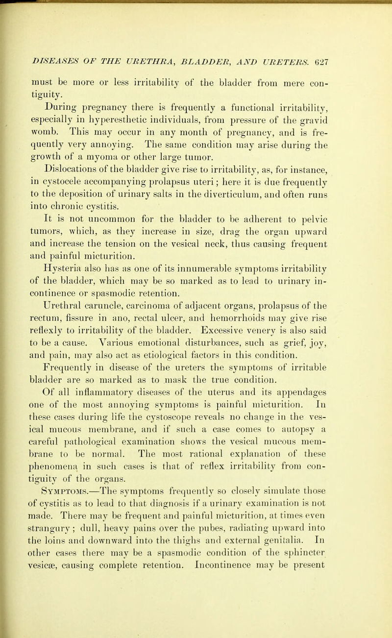 must be more or less irritability of the bladder from mere con- tiguity. During pregnancy there is frequently a functional irritability, especially in hyperesthetic individuals, from pressure of the gravid womb. This may occur in any month of pregnancy, and is fre- quently very annoying. The same condition may arise during the growth of a myoma or other large tumor. Dislocations of the bladder give rise to irritability, as, for instance, in cystocele accompanying prolapsus uteri; here it is due frequently to the deposition of urinary salts in the diverticulum, and often runs into chronic cystitis. It is not uncommon for the bladder to be adherent to pelvic tumors, which, as they increase in size, drag the organ upward and increase the tension on the vesical neck, thus causing frequent and painful micturition. Hysteria also has as one of its innumerable symptoms irritability of the bladder, which may be so marked as to lead to urinary in- continence or spasmodic retention. Urethral caruncle, carcinoma of adjacent organs, prolapsus of the rectum, fissure in ano, rectal ulcer, and hemorrhoids may give rise reflexly to irritability of the bladder. Excessive venery is also said to be a cause. Various emotional disturbances, such as grief, joy, and pain, may also act as etiological factors in this condition. Frequently in disease of the ureters the symptoms of irritable bladder are so marked as to mask the true condition. Of all inflammatory diseases of the uterus and its appendages one of the most annoying symptoms is painful micturition. In these cases during life the cystoscope reveals no change in the ves- ical mucous membrane, and if such a case comes to autopsy a careful pathological examination shows the vesical mucous mem- brane to be normal. The most rational explanation of these phenomena in such cases is that of reflex irritability from con- tiguity of the organs. Symptoms.—The symptoms frequently so closely simulate those of cystitis as to lead to that diagnosis if a urinary examination is not made. There may be frequent and painful micturition, at times even strangury; dull, heavy pains over the pubes, radiating upward into the loins and downward into the thighs and external genitalia. In other cases there may be a spasmodic condition of the sphincter vesicas, causing complete retention. Incontinence may be present