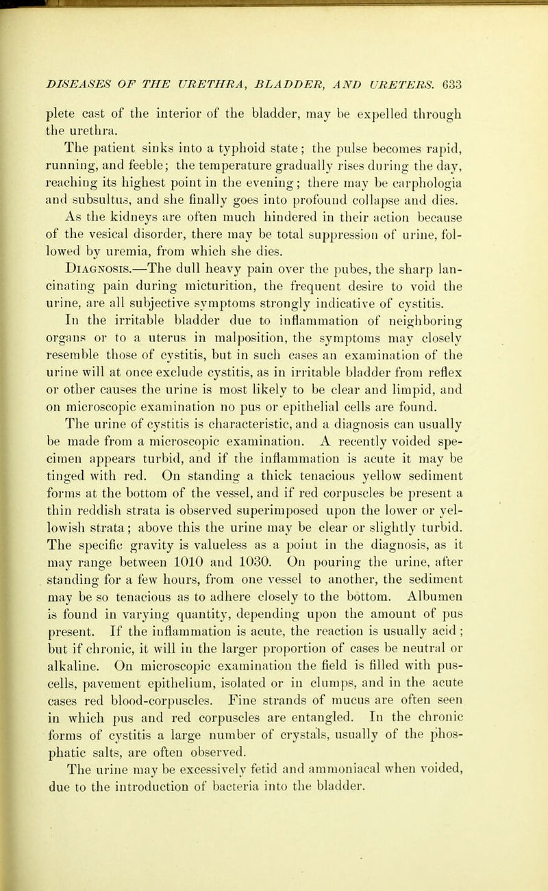 plete cast of the interior of the bladder, may be expelled through the urethra. The patient sinks into a typhoid state; the pulse becomes rapid, running, and feeble; the temperature gradually rises during the day, reaching its highest point in the evening; there may be carphologia and subsultus, and she finally goes into profound collapse and dies. As the kidneys are often much hindered in their action because of the vesical disorder, there may be total suppression of urine, fol- lowed by uremia, from which she dies. Diagnosis.—The dull heavy pain over the pubes, the sharp lan- cinating pain during micturition, the frequent desire to void the urine, are all subjective symptoms strongly indicative of cystitis. In the irritable bladder due to inflammation of neighboring organs or to a uterus in malposition, the symptoms may closely resemble those of cystitis, but in such cases an examination of the urine will at once exclude cystitis, as in irritable bladder from reflex or other causes the urine is most likely to be clear and limpid, and on microscopic examination no pus or epithelial cells are found. The urine of cystitis is characteristic, and a diagnosis can usually be made from a microscopic examination. A recently voided spe- cimen appears turbid, and if the inflammation is acute it may be tinged with red. On standing a thick tenacious yellow sediment forms at the bottom of the vessel, and if red corpuscles be present a thin reddish strata is observed superimposed upon the lower or yel- lowish strata; above this the urine may be clear or slightly turbid. The specific gravity is valueless as a point in the diagnosis, as it may range between 1010 and 1030. On pouring the urine, after standing for a few hours, from one vessel to another, the sediment may be so tenacious as to adhere closely to the bottom. Albumen is found in varying quantity, depending upon the amount of pus present. If the inflammation is acute, the reaction is usually acid; but if chronic, it will in the larger proportion of cases be neutral or alkaline. On microscopic examination the field is filled with pus- cells, pavement epithelium, isolated or in clumps, and in the acute cases red blood-corpuscles. Fine strands of mucus are often seen in which pus and red corpuscles are entangled. In the chronic forms of cystitis a large number of crystals, usually of the phos- phatic salts, are often observed. The urine may be excessively fetid and ammoniacal when voided, due to the introduction of bacteria into the bladder.