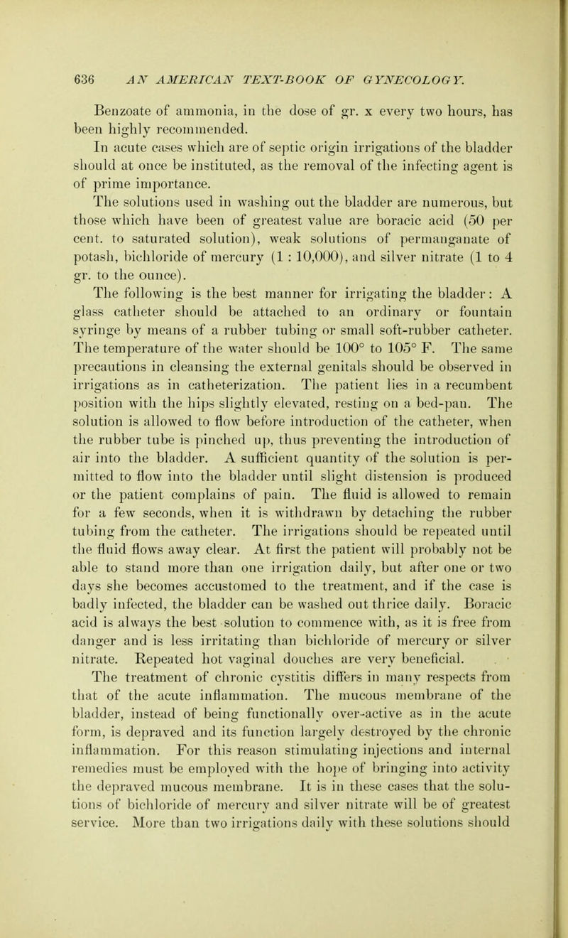 Benzoate of ammonia, in the dose of gr. x every two hours, has been highly recommended. In acute cases which are of septic origin irrigations of the bladder should at once be instituted, as the removal of the infecting agent is of prime importance. The solutions used in washing out the bladder are numerous, but those which have been of greatest value are boracic acid (50 per cent, to saturated solution), weak solutions of permanganate of potash, bichloride of mercury (1 : 10,000), and silver nitrate (1 to 4 gr. to the ounce). The following is the best manner for irrigating the bladder: A glass catheter should be attached to an ordinary or fountain syringe by means of a rubber tubing or small soft-rubber catheter. The temperature of the water should be 100° to 105° F. The same precautions in cleansing the external genitals should be observed in irrigations as in catheterization. The patient lies in a recumbent position with the hips slightly elevated, resting on a bed-pan. The solution is allowed to flow before introduction of the catheter, when the rubber tube is pinched up, thus preventing the introduction of air into the bladder. A sufficient quantity of the solution is per- mitted to flow into the bladder until slight distension is produced or the patient complains of pain. The fluid is allowed to remain for a few seconds, when it is withdrawn by detaching the rubber tubing from the catheter. The irrigations should be repeated until the fluid flows away clear. At first the patient will probably not be able to stand more than one irrigation daily, but after one or two days she becomes accustomed to the treatment, and if the case is badly infected, the bladder can be washed out thrice daily. Boracic acid is always the best solution to commence with, as it is free from danger and is less irritating than bichloride of mercury or silver nitrate. Repeated hot vaginal douches are very beneficial. The treatment of chronic cystitis differs in many respects from that of the acute inflammation. The mucous membrane of the bladder, instead of being functionally over-active as in the acute form, is depraved and its function largely destroyed by the chronic inflammation. For this reason stimulating injections and internal remedies must be employed with the hope of bringing into activity the depraved mucous membrane. It is in these cases that the solu- tions of bichloride of mercury and silver nitrate will be of greatest service. More than two irrigations daily with these solutions should