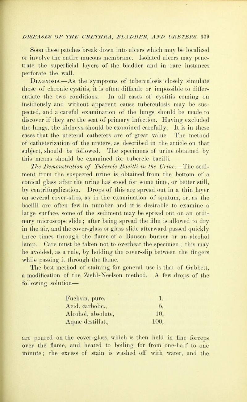 Soon these patches break down into ulcers which may be localized or involve the entire mucous membrane. Isolated ulcers may pene- trate the superficial layers of the bladder and in rare instances perforate the wall. Diagnosis.—As the symptoms of tuberculosis closely simulate those of chronic cystitis, it is often difficult or impossible to differ- entiate the two conditions. In all cases of cystitis coming on insidiously and without apparent cause tuberculosis may be sus- pected, and a careful examination of the lungs should be made to discover if they are the seat of primary infection. Having excluded the lungs, the kidneys should be examined carefully. It is in these cases that the ureteral catheters are of great value. The method of catheterization of the ureters, as described in the article on that subject, should be followed. The specimens of urine obtained by this means should be examined for tubercle bacilli. The Demonstration of Tubercle Bacilli in the Urine.—The sedi- ment from the suspected urine is obtained from the bottom of a conical glass after the urine has stood for some time, or better still, by centrifugalization. Drops of this are spread out in a thin layer on several cover-slips, as in the examination of sputum, or, as the bacilli are often few in number and it is desirable to examine a large surface, some of the sediment may be spread out on an ordi- nary microscope slide; after being spread the film is allowed to dry in the air, and the cover-glass or glass slide afterward passed quickly three times through the flame of a Bunsen burner or an alcohol lamp. Care must be taken not to overheat the specimen ; this may be avoided, as a rule, by holding the cover-slip between the fingers while passing it through the flame. The best method of staining for general use is thai of Gabbett, a modification of the Ziehl-Neelson method. A few drops of the following solution— Fuchsin, pure, 1, Acid, carbolic, 5, Alcohol, absolute, 10, Aquae destillat., 100, are poured on the cover-glass, which is then held in fine forceps over the flame, and heated to boiling for from one-half to one minute; the excess of stain is washed off with water, and the