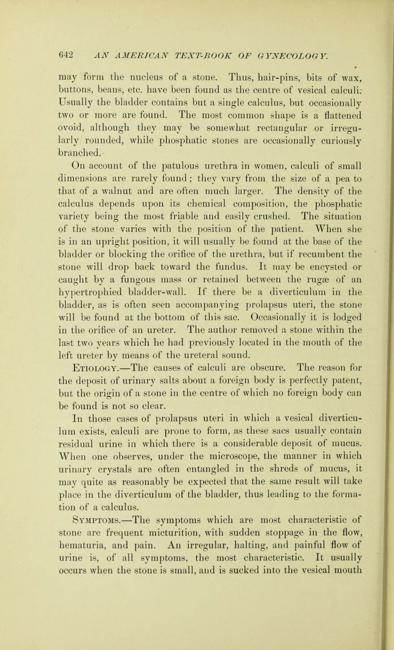 may form the nucleus of a stone. Thus, hair-pins, bits of wax, buttons, beans, etc. have been found as the centre of vesical calculi. Usually the bladder contains but a single calculus, but occasionally two or more are found. The most common shape is a flattened ovoid, although they may be somewhat rectangular or irregu- larly rounded, while phosphatic stones are occasionally curiously branched. On account of the patulous urethra in women, calculi of small dimensions are rarely found; they vary from the size of a pea to that of a walnut and are often much larger. The density of the calculus depends upon its chemical composition, the phosphatic variety being the most friable and easily crushed. The situation of the stone varies with the position of the patient. When she is in an upright position, it will usually be found at the base of the bladder or blocking the orifice of the urethra, but if recumbent the stone will drop back toward the fundus. It may be encysted or caught by a fungous mass or retained between the rugae of an hypertrophied bladder-wall. If there be a diverticulum in the bladder, as is often seen accompanying prolapsus uteri, the stone will be found at the bottom of this sac. Occasionally it is lodged in the orifice of an ureter. The author removed a stone within the last two years which he had previously located in the mouth of the left ureter by means of the ureteral sound. Etiology.—The causes of calculi are obscure. The reason for the deposit of urinary salts about a foreign body is perfectly patent, but the origin of a stone in the centre of which no foreign body can be found is not so clear. In those cases of prolapsus uteri in which a vesical diverticu- lum exists, calculi are prone to form, as these sacs usually contain residual urine in which there is a considerable deposit of mucus. When one observes, under the microscope, the manner in which urinary crystals are often entangled in the shreds of mucus, it may quite as reasonably be expected that the same result will take place in the diverticulum of the bladder, thus leading to the forma- tion of a calculus. Symptoms.—The symptoms which are most characteristic of stone are frequent micturition, with sudden stoppage in the flow, hematuria, and pain. An irregular, halting, and painful flow of urine is, of all symptoms, the most characteristic. It usually occurs when the stone is small, and is sucked into the vesical mouth