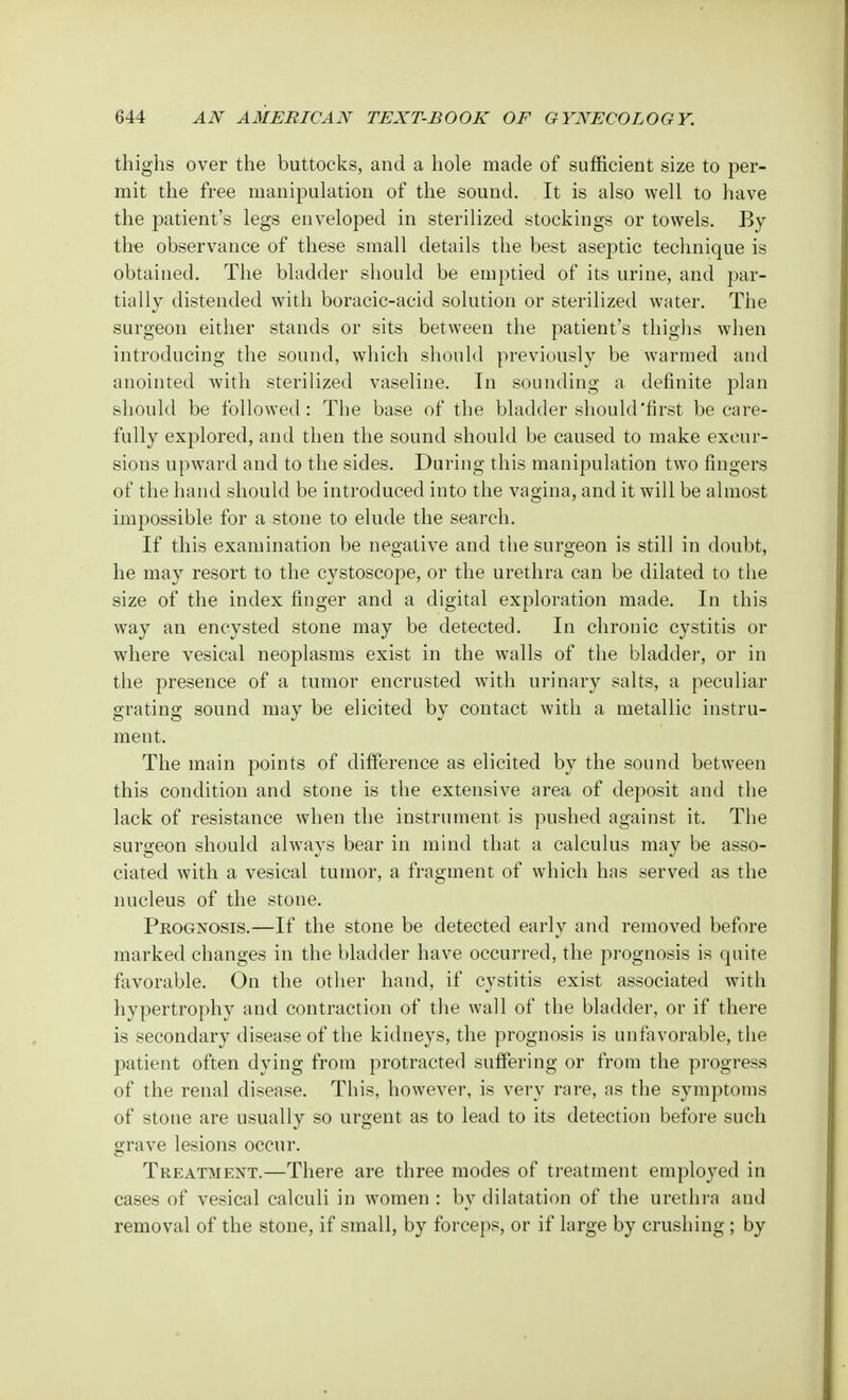 thighs over the buttocks, and a hole made of sufficient size to per- mit the free manipulation of the sound. It is also well to have the patient's legs enveloped in sterilized stockings or towels. By the observance of these small details the best aseptic technique is obtained. The bladder should be emptied of its urine, and par- tially distended with boracic-acid solution or sterilized water. The surgeon either stands or sits between the patient's thighs when introducing the sound, which should previously be warmed and anointed with sterilized vaseline. In sounding a definite plan should be followed: The base of the bladder should'first be care- fully explored, and then the sound should be caused to make excur- sions upward and to the sides. During this manipulation two fingers of the hand should be introduced into the vagina, and it will be almost impossible for a stone to elude the search. If this examination be negative and the surgeon is still in doubt, he may resort to the cystoscope, or the urethra can be dilated to the size of the index finger and a digital exploration made. In this way an encysted stone may be detected. In chronic cystitis or where vesical neoplasms exist in the walls of the bladder, or in the presence of a tumor encrusted with urinary salts, a peculiar grating sound may be elicited by contact with a metallic instru- ment. The main points of difference as elicited by the sound between this condition and stone is the extensive area of deposit and the lack of resistance when the instrument is pushed against it. The surgeon should always bear in mind that a calculus may be asso- ciated with a vesical tumor, a fragment of which has served as the nucleus of the stone. Prognosis.—If the stone be detected early and removed before marked changes in the bladder have occurred, the prognosis is quite favorable. On the other hand, if cystitis exist associated with hypertrophy and contraction of the wall of the bladder, or if there is secondary disease of the kidneys, the prognosis is unfavorable, the patient often dying from protracted suffering or from the progress of the renal disease. This, however, is very rare, as the symptoms of stone are usually so urgent as to lead to its detection before such grave lesions occur. Treatment.—There are three modes of treatment employed in cases of vesical calculi in women : by dilatation of the urethra and removal of the stone, if small, by forceps, or if large by crushing ; by