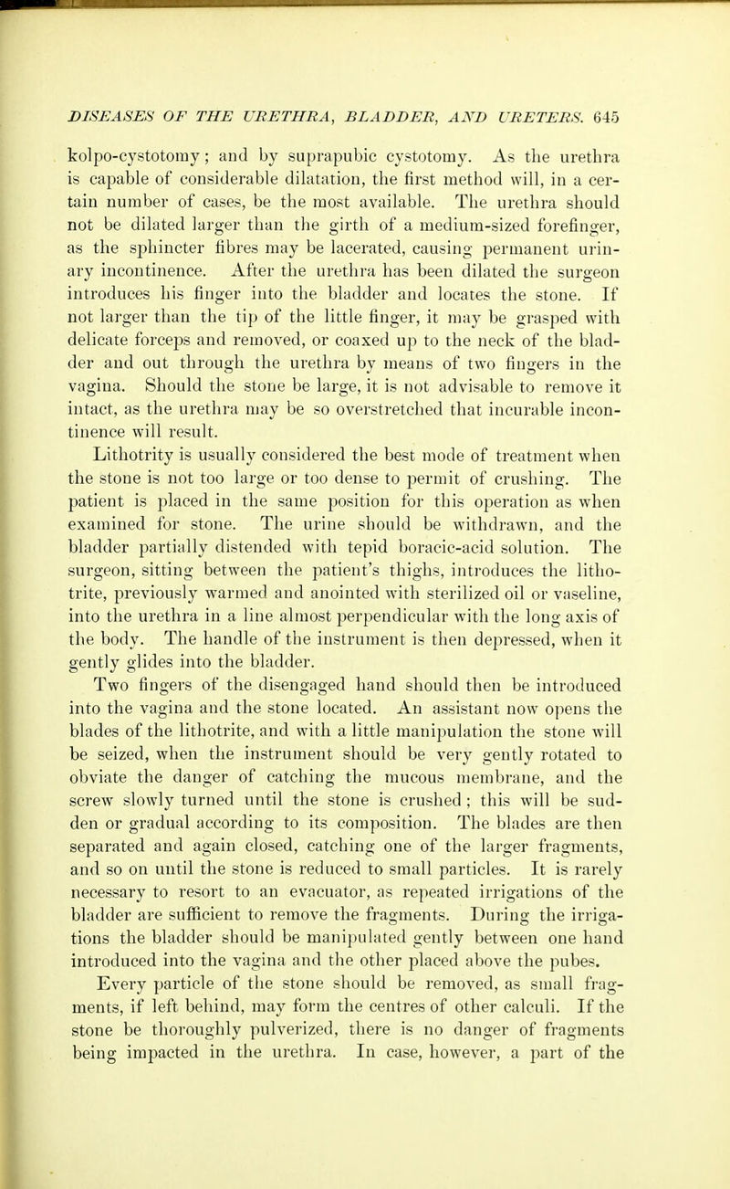 kolpo-cystotoray; and by suprapubic cystotomy. As the urethra is capable of considerable dilatation, the first method will, in a cer- tain number of cases, be the most available. The urethra should not be dilated larger than the girth of a medium-sized forefinger, as the sphincter fibres may be lacerated, causing permanent urin- ary incontinence. After the urethra has been dilated the surgeon introduces his finger into the bladder and locates the stone. If not larger than the tip of the little finger, it may be grasped with delicate forceps and removed, or coaxed up to the neck of the blad- der and out through the urethra by means of two fingers in the vagina. Should the stone be large, it is not advisable to remove it intact, as the urethra may be so overstretched that incurable incon- tinence will result. Lithotrity is usually considered the best mode of treatment when the stone is not too large or too dense to permit of crushing. The patient is placed in the same position for this operation as when examined for stone. The urine should be withdrawn, and the bladder partially distended with tepid boracic-acid solution. The surgeon, sitting between the patient's thighs, introduces the litho- trite, previously warmed and anointed with sterilized oil or vaseline, into the urethra in a line almost perpendicular with the long axis of the body. The handle of the instrument is then depressed, when it gently glides into the bladder. Two fingers of the disengaged hand should then be introduced into the vagina and the stone located. An assistant now opens the blades of the lithotrite, and with a little manipulation the stone will be seized, when the instrument should be very gently rotated to obviate the danger of catching the mucous membrane, and the screw slowly turned until the stone is crushed ; this will be sud- den or gradual according to its composition. The blades are then separated and again closed, catching one of the larger fragments, and so on until the stone is reduced to small particles. It is rarely necessary to resort to an evacuator, as repeated irrigations of the bladder are sufficient to remove the fragments. During- the irrio-a- tions the bladder should be manipulated gently between one hand introduced into the vagina and the other placed above the pubes. Every particle of the stone should be removed, as small frag- ments, if left behind, may form the centres of other calculi. If the stone be thoroughly pulverized, there is no danger of fragments being impacted in the urethra. In case, however, a part of the