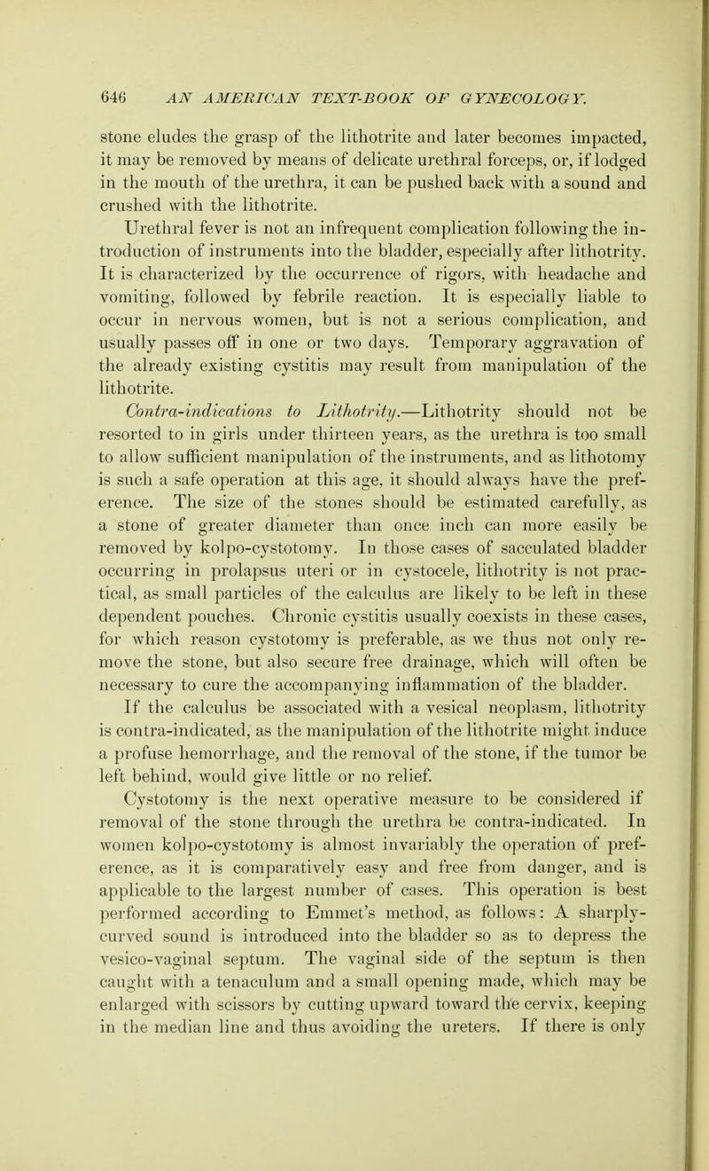 stone eludes the grasp of the lithotrite and later becomes impacted, it may be removed by means of delicate urethral forceps, or, if lodged in the mouth of the urethra, it can be pushed back with a sound and crushed with the lithotrite. Urethral fever is not an infrequent complication following the in- troduction of instruments into the bladder, especially after lithotrity. It is characterized by the occurrence of rigors, with headache and vomiting, followed by febrile reaction. It is especially liable to occur in nervous women, but is not a serious complication, and usually passes off in one or two days. Temporary aggravation of the already existing cystitis may result from manipulation of the lithotrite. Contra-indications to Lithotrity.—Lithotrity should not be resorted to in girls under thirteen years, as the urethra is too small to allow sufficient manipulation of the instruments, and as lithotomy is such a safe operation at this age, it should always have the pref- erence. The size of the stones should be estimated carefully, as a stone of greater diameter than once inch can more easily be removed by kolpo-cystotomy. In those cases of sacculated bladder occurring in prolapsus uteri or in cystocele, lithotrity is not prac- tical, as small particles of the calculus are likely to be left in these dependent pouches. Chronic cystitis usually coexists in these cases, for which reason cystotomy is preferable, as we thus not only re- move the stone, but also secure free drainage, which will often be necessary to cure the accompanying inflammation of the bladder. If the calculus be associated with a vesical neoplasm, lithotrity is contra-indicated, as the manipulation of the lithotrite might induce a profuse hemorrhage, and the removal of the stone, if the tumor be left behind, would give little or no relief. Cystotomy is the next operative measure to be considered if removal of the stone through the urethra be contra-indicated. In women kolpo-cystotomy is almost invariably the operation of pref- erence, as it is comparatively easy and free from danger, and is applicable to the largest number of cases. This operation is best performed according to Emmet's method, as follows: A sharply- curved sound is introduced into the bladder so as to depress the vesico-vaginal septum. The vaginal side of the septum is then caught with a tenaculum and a small opening made, which may be enlarged with scissors by cutting upward toward the cervix, keeping in the median line and thus avoiding the ureters. If there is only