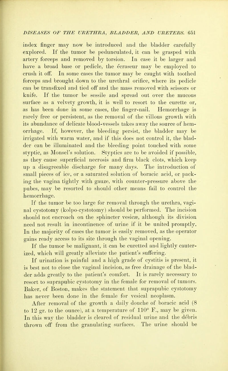 index finger may now be introduced and the bladder carefully explored. If the tumor be pedunculated, it can be grasped with artery forceps and removed by torsion. In case it be larger and have a broad base or pedicle, the ecraseur may be employed to crush it off. In some cases the tumor may be caught with toothed forceps and brought down to the urethral orifice, where its pedicle can be transfixed and tied off and the mass removed with scissors or knife. If the tumor be sessile and spread out over the mucous surface as a velvety growth, it is well to resort to the curette or, as has been done in some cases, the finger-nail. Hemorrhage is rarely free or persistent, as the removal of the villous growth with its abundance of delicate blood-vessels takes away the source of hem- orrhage. If, however, the bleeding persist, the bladder may be irrigated with warm water, and if this does not control it, the blad- der can be illuminated and the bleeding point touched with some styptic, as Monsel's solution. Styptics are to be avoided if possible, as they cause superficial necrosis and firm black clots, which keep up a disagreeable discharge for many days. The introduction of small pieces of ice, or a saturated solution of boracic acid, or pack- ing the vagina tightly with gauze, with counter-pressure above the pubes, may be resorted to should other means fail to control the hemorrhage. If the tumor be too large for removal through the urethra, vagi- nal cystotomy (kolpo-cystotomy) should be performed. The incision should not encroach on the sphincter vesicas, although its division need not result in incontinence of urine if it be united promptly. In the majority of cases the tumor is easily removed, as the operator gains ready access to its site through the vaginal opening. If the tumor be malignant, it can be curetted and lightly cauter- ized, which will greatly alleviate the patient's suffering. If urination is painful and a high grade of cystitis is present, it is best not to close the vaginal incision, as free drainage of the blad- der adds greatly to the patient's comfort. It is rarely necessary to resort to suprapubic cystotomy in the female for removal of tumors. Baker, of Boston, makes the statement that suprapubic cystotomy has never been done in the female for vesical neoplasm. After removal of the growth a daily douche of boracic acid (8 to 12 gr. to the ounce), at a temperature of 110° F., may be given. In this way the bladder is cleared of residual urine and the debris thrown off from the granulating surfaces. The urine should be