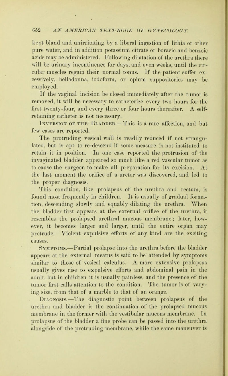 kept bland and unirritating by a liberal ingestion of lithia or other pure water, and in addition potassium citrate or boracic and benzoic acids may be administered. Following dilatation of the urethra there will be urinary incontinence for days, and even weeks, until the cir- cular muscles regain their normal tonus. If the patient suffer ex- cessively, belladonna, iodoform, or opium suppositories may be employed. If the vaginal incision be closed immediately after the tumor is removed, it will be necessary to catheterize every two hours for the first twenty-four, and every three or four hours thereafter. A self- retaining catheter is not necessary. Inversion of the Bladder.—This is a rare affection, and but few cases are reported. The protruding vesical wall is readily reduced if not strangu- lated, but is apt to re-descend if some measure is not instituted to retain it in position. In one case reported the protrusion of the invaginated bladder appeared so much like a red vascular tumor as to cause the surgeon to make all preparation for its excision. At the last moment the orifice of a ureter was discovered, and led to the proper diagnosis. This condition, like prolapsus of the urethra and rectum, is found most frequently in children. It is usually of gradual forma- tion, descending slowly and equably dilating the urethra. When the bladder first appears at the external orifice of the urethra, it resembles the prolapsed urethral mucous membrane; later, how- ever, it becomes larger and larger, until the entire organ may protrude. Violent expulsive efforts of any kind are the exciting causes. Symptoms.—Partial prolapse into the urethra before the bladder appears at the external meatus is said to be attended by symptoms similar to those of vesical calculus. A more extensive prolapsus usually gives rise to expulsive efforts and abdominal pain in the adult, but in children it is usually painless, and the presence of the tumor first calls attention to the condition. The tumor is of vary- ing size, from that of a marble to that of an orange. Diagnosis.—The diagnostic point between prolapsus of the urethra and bladder is the continuation of the prolapsed mucous membrane in the former with the vestibular mucous membrane. In prolapsus of the bladder a fine probe can be passed into the urethra alongside of the protruding membrane, while the same maneuver is