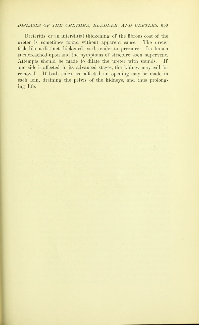 Ureteritis or an interstitial thickening of the fibrous coat of the ureter is sometimes found without apparent cause. The ureter feels like a distinct thickened cord, tender to pressure. Its lumen is encroached upon and the symptoms of stricture soon supervene. Attempts should be made to dilate the ureter with sounds. If one side is affected in its advanced stages, the kidney may call for removal. If both sides are affected, an opening may be made in each loin, draining the pelvis of the kidneys, and thus prolong- ing life.