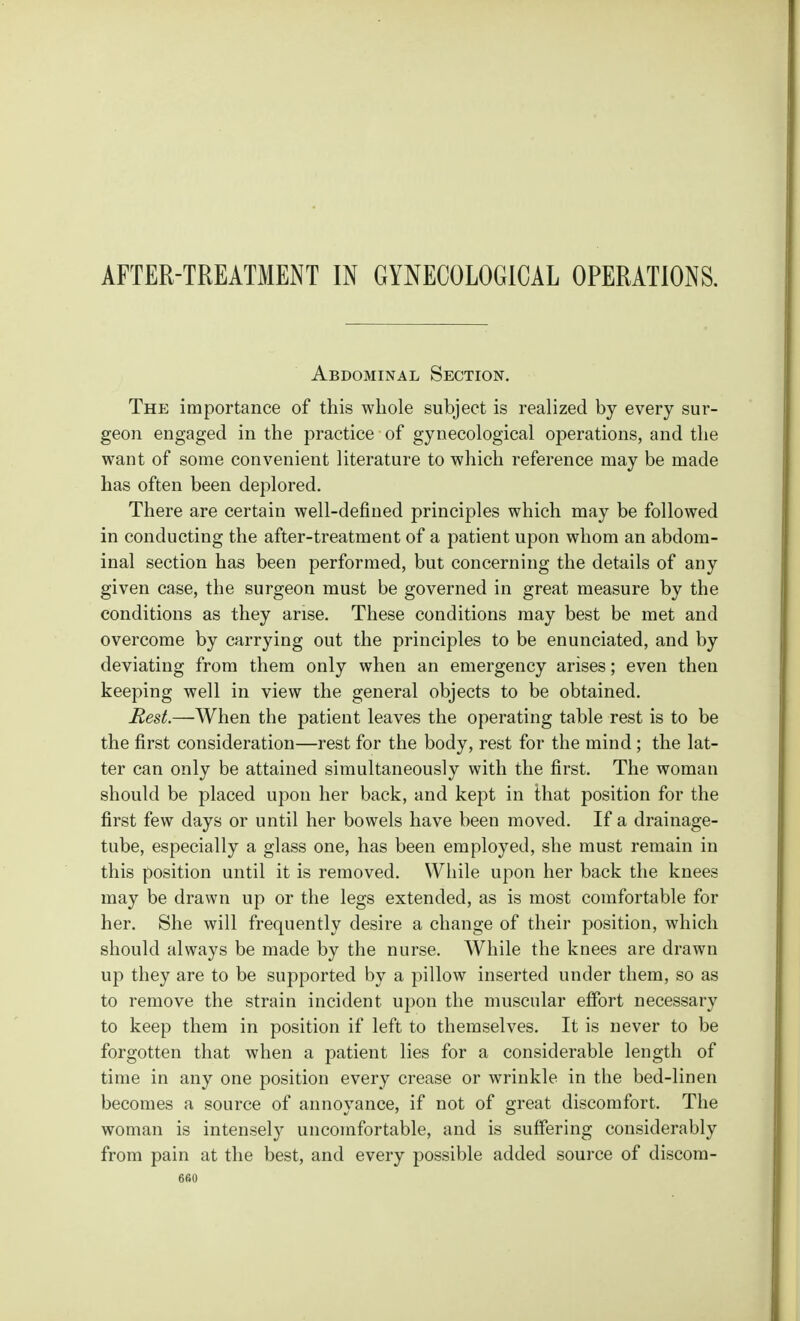 AFTER-TREATMENT IN GYNECOLOGICAL OPERATIONS. Abdominal Section. The importance of this whole subject is realized by every sur- geon engaged in the practice of gynecological operations, and the want of some convenient literature to which reference may be made has often been deplored. There are certain well-defined principles which may be followed in conducting the after-treatment of a patient upon whom an abdom- inal section has been performed, but concerning the details of any given case, the surgeon must be governed in great measure by the conditions as they arise. These conditions may best be met and overcome by carrying out the principles to be enunciated, and by deviating from them only when an emergency arises; even then keeping well in view the general objects to be obtained. Rest.—When the patient leaves the operating table rest is to be the first consideration—rest for the body, rest for the mind ; the lat- ter can only be attained simultaneously with the first. The woman should be placed upon her back, and kept in that position for the first few days or until her bowels have been moved. If a drainage- tube, especially a glass one, has been employed, she must remain in this position until it is removed. While upon her back the knees may be drawn up or the legs extended, as is most comfortable for her. She will frequently desire a change of their position, which should always be made by the nurse. While the knees are drawn up they are to be supported by a pillow inserted under them, so as to remove the strain incident upon the muscular effort necessary to keep them in position if left to themselves. It is never to be forgotten that when a patient lies for a considerable length of time in any one position every crease or wrinkle in the bed-linen becomes a source of annoyance, if not of great discomfort. The woman is intensely uncomfortable, and is suffering considerably from pain at the best, and every possible added source of discom-