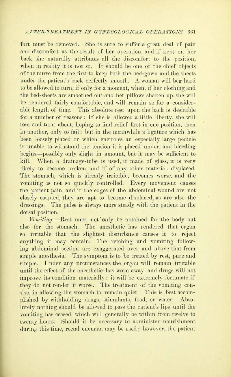 fort must be removed. She is sure to suffer a great deal of pain and discomfort as the result of her operation, and if kept on her back she naturally attributes all the discomfort to the position, when in reality it is not so. It should be one of the chief objects of the nurse from the first to keep both the bed-gown and the sheets under the patient's back perfectly smooth. A woman will beg hard to be allowed to turn, if only for a moment, when, if her clothing and the bed-sheets are smoothed out and her pillows shaken up, she will be rendered fairly comfortable, and will remain so for a consider- able length of time. This absolute rest upon the back is desirable for a number of reasons: If she is allowed a little liberty, she will toss and turn about, hoping to find relief first in one position, then in another, only to fail; but in the meanwhile a ligature which has been loosely placed or which encircles an especially large pedicle is unable to withstand the tension it is placed under, and bleeding begins—possibly only slight in amount, but it may be sufficient to kill. When a drainage-tube is used, if made of glass, it is very likely to become broken, and if of any other material, displaced. The stomach, which is already irritable, becomes worse, and the vomiting is not so quickly controlled. Every movement causes the patient pain, and if the edges of the abdominal wound are not closely coapted, they are apt to become displaced, as are also the dressings. The pulse is always more steady with the patient in the dorsal position. Vomiting.—Rest must not only be obtained for the body but also for the stomach. The anesthetic has rendered that organ so irritable that the slightest disturbance causes it to reject anything it may contain. The retching and vomiting follow- ing abdominal section are exaggerated over and above that from simple anesthesia. The symptom is to be treated by rest, pure and simple. Under any circumstances the organ will remain irritable until the effect of the anesthetic has worn away, and drugs will not improve its condition materially: it will be extremely fortunate if they do not render it worse. The treatment of the vomiting con- sists in allowing the stomach to remain quiet. This is best accom- plished by withholding drugs, stimulants, food, or water. Abso- lutely nothing should be allowed to pass the patient's lips until the vomiting has ceased, which will generally be within from twelve to twenty hours. Should it be necessary to administer nourishment during this time, rectal enemata may be used; however, the patient