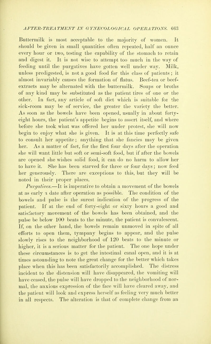 Buttermilk is most acceptable to the majority of women. It should be given in small quantities often repeated, half an ounce every hour or two, testing the capability of the stomach to retain and digest it. It is not wise to attempt too much in the way of feeding until the purgatives have gotten well under way. Milk, unless predigested, is not a good food for this class of patients ; it almost invariably causes the formation of flatus. Beef-tea or beef- extracts may be alternated with the buttermilk. Soups or broths of any kind may be substituted as the patient tires of one or the other. In fact, any article of soft diet which is suitable for the sick-room may be of service, the greater the variety the better. As soon as the bowels have been opened, usually in about forty- eight hours, the patient's appetite begins to assert itself, and where before she took what was offered her under protest, she will now begin to enjoy what she is given. It is at this time perfectly safe to consult her appetite; anything that she fancies may be given her. As a matter of fact, for the first four days after the operation she will want little but soft or semi-soft food, but if after the bowels are opened she wishes solid food, it can do no harm to allow her to have it. She has been starved for three or four days; now feed her generously. There are exceptions to this, but they will be noted in their proper places. Purgatives.—It is imperative to obtain a movement of the bowels at as early a date after operation as possible. The condition of the bowels and pulse is the surest indication of the progress of the patient. If at the end of forty-eight or sixty hours a good and satisfactory movement of the bowels has been obtained, and the pulse be below 100 beats to the minute, the patient is convalescent. If, on the other hand, the bowels remain unmoved in spite of all efforts to open them, tympany begins to appear, and the pulse slowly rises to the neighborhood of 120 beats to the minute or higher, it is a serious matter for the patient. The one hope under these circumstances is to get the intestinal canal open, and it is at times astounding to note the great change for the better which takes place when this has been satisfactorily accomplished. The distress incident to the distension will have disappeared, the vomiting will have ceased, the pulse will have dropped to the neighborhood of nor- mal, the anxious expression of the face will have cleared away, and the patieut will look and express herself as feeling very much better in all respects. The alteration is that of complete change from an