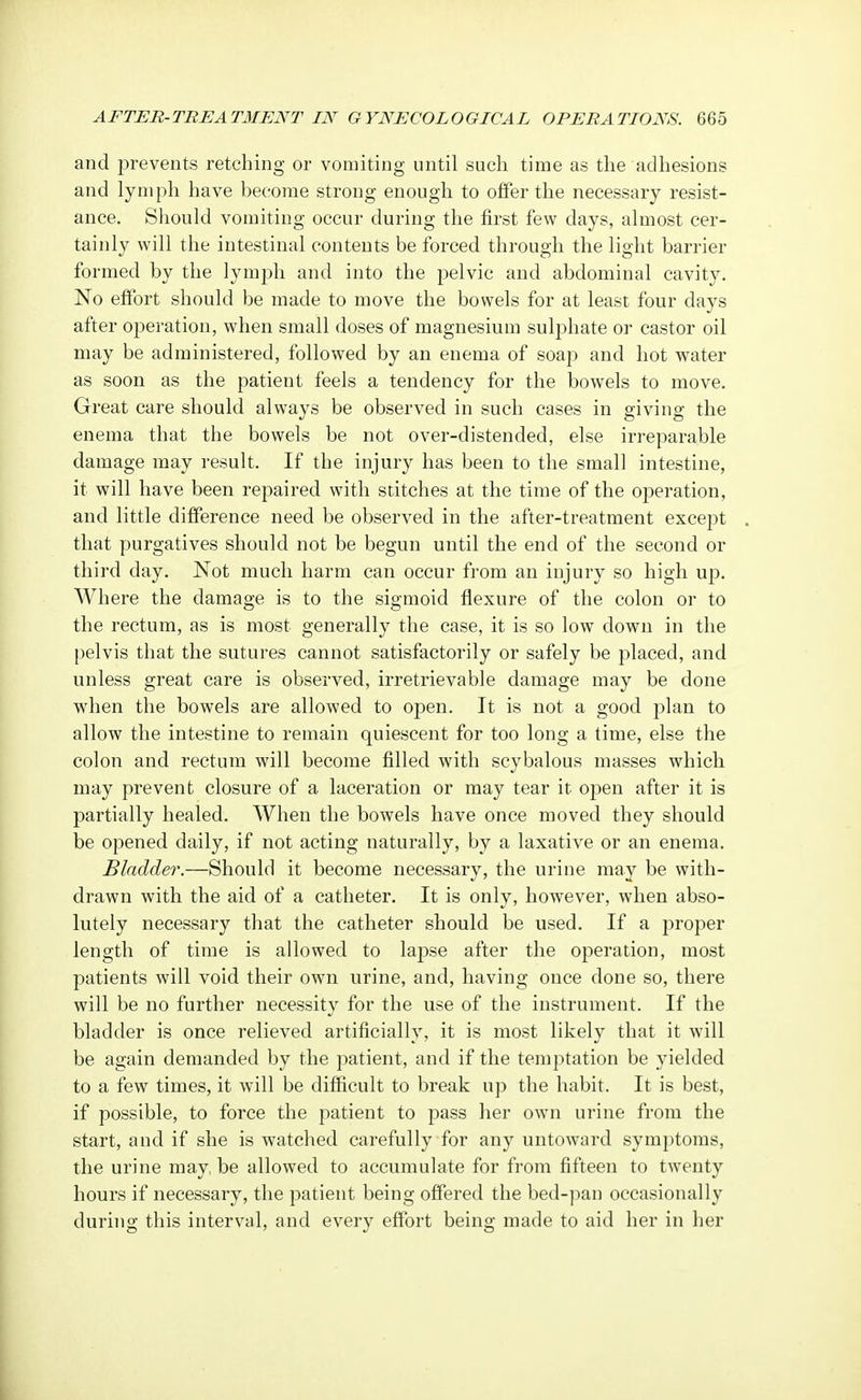 and prevents retching or vomiting until such time as the adhesions and lymph have become strong enough to offer the necessary resist- ance. Should vomiting occur during the first few clays, almost cer- tainly will the intestinal contents be forced through the light barrier formed by the lymph and into the pelvic and abdominal cavity. No effort should be made to move the bowels for at least four days after operation, when small doses of magnesium sulphate or castor oil may be administered, followed by an enema of soap and hot water as soon as the patient feels a tendency for the bowels to move. Great care should always be observed in such cases in giving the enema that the bowels be not over-distended, else irreparable damage may result. If the injury has been to the small intestine, it will have been repaired with stitches at the time of the operation, and little difference need be observed in the after-treatment except that purgatives should not be begun until the end of the second or third day. Not much harm can occur from an injury so high up. Where the damage is to the sigmoid flexure of the colon or to the rectum, as is most generally the case, it is so low down in the pelvis that the sutures cannot satisfactorily or safely be placed, and unless great care is observed, irretrievable damage may be done when the bowels are allowed to open. It is not a good plan to allow the intestine to remain quiescent for too long a time, else the colon and rectum will become filled with scybalous masses which may prevent closure of a laceration or may tear it open after it is partially healed. When the bowels have once moved they should be opened daily, if not acting naturally, by a laxative or an enema. Bladder.—Should it become necessary, the urine may be with- drawn with the aid of a catheter. It is only, however, when abso- lutely necessary that the catheter should be used. If a proper length of time is allowed to lapse after the operation, most patients will void their own urine, and, having once done so, there will be no further necessity for the use of the instrument. If the bladder is once relieved artificially, it is most likely that it will be again demanded by the patient, and if the temptation be yielded to a few times, it will be difficult to break up the habit. It is best, if possible, to force the patient to pass her own urine from the start, and if she is watched carefully for any untoward symptoms, the urine may, be allowed to accumulate for from fifteen to twenty hours if necessary, the patient being offered the bed-pan occasionally during this interval, and every effort being made to aid her in her