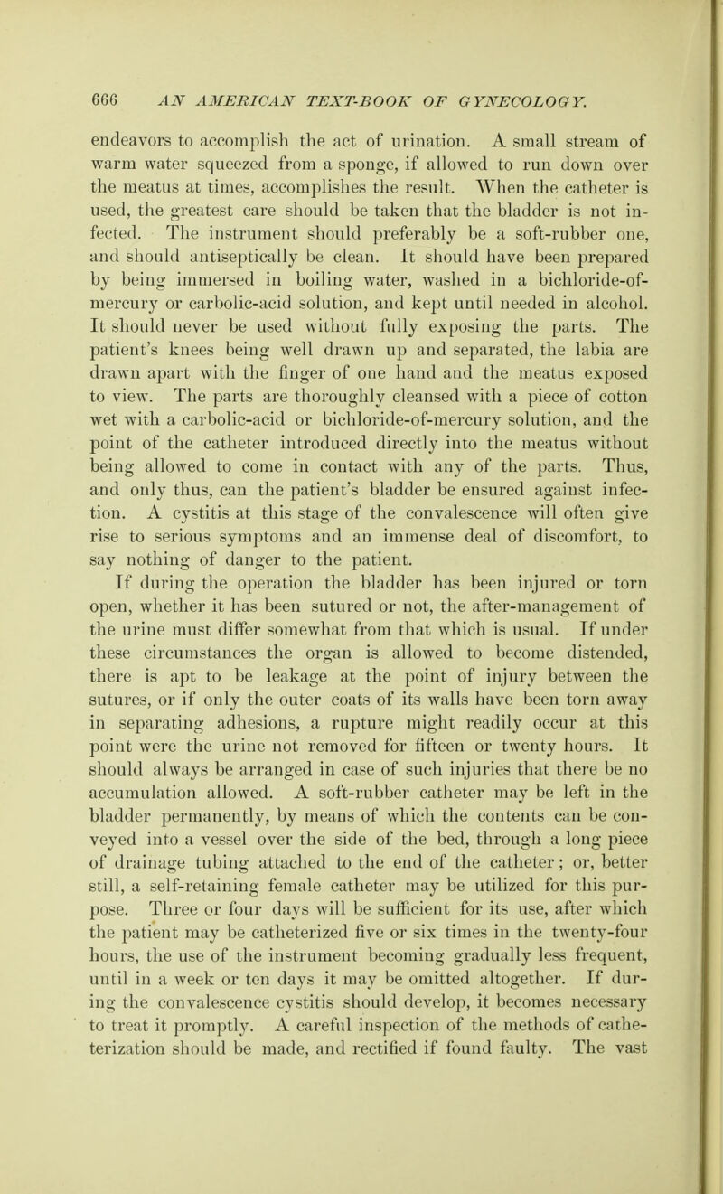 endeavors to accomplish the act of urination. A small stream of warm water squeezed from a sponge, if allowed to run down over the meatus at times, accomplishes the result. When the catheter is used, the greatest care should be taken that the bladder is not in- fected. The instrument should preferably be a soft-rubber one, and should antiseptically be clean. It should have been prepared by being immersed in boiling water, washed in a bichloride-of- mercury or carbolic-acid solution, and kept until needed in alcohol. It should never be used without fully exposing the parts. The patient's knees being well drawn up and separated, the labia are drawn apart with the finger of one hand and the meatus exposed to view. The parts are thoroughly cleansed with a piece of cotton wet with a carbolic-acid or bichloride-of-mercury solution, and the point of the catheter introduced directly into the meatus without being allowed to come in contact with any of the parts. Thus, and only thus, can the patient's bladder be ensured against infec- tion. A cystitis at this stage of the convalescence will often give rise to serious symptoms and an immense deal of discomfort, to say nothing of danger to the patient. If during the operation the bladder has been injured or torn open, whether it has been sutured or not, the after-management of the urine must differ somewhat from that which is usual. If under these circumstances the organ is allowed to become distended, there is apt to be leakage at the point of injury between the sutures, or if only the outer coats of its walls have been torn away in separating adhesions, a rupture might readily occur at this point were the urine not removed for fifteen or twenty hours. It should always be arranged in case of such injuries that there be no accumulation allowed. A soft-rubber catheter may be left in the bladder permanently, by means of which the contents can be con- veyed into a vessel over the side of the bed, through a long piece of drainage tubing attached to the end of the catheter; or, better still, a self-retaining female catheter may be utilized for this pur- pose. Three or four days will be sufficient for its use, after which the patient may be catheterized five or six times in the twenty-four hours, the use of the instrument becoming gradually less frequent, until in a week or ten days it may be omitted altogether. If dur- ing the convalescence cystitis should develop, it becomes necessary to treat it promptly. A careful inspection of the methods of cathe- terization should be made, and rectified if found faulty. The vast