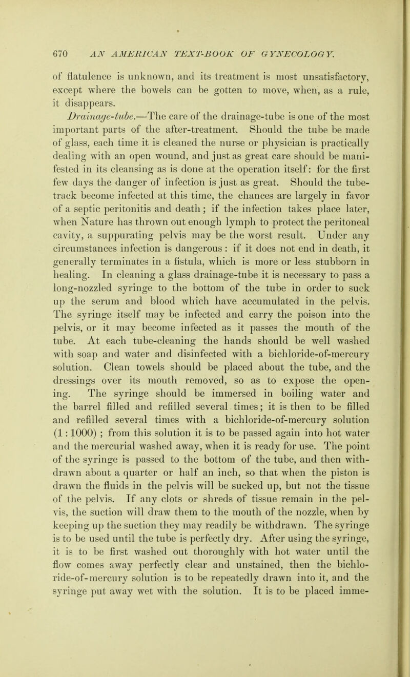 of flatulence is unknown, and its treatment is most unsatisfactory, except where the bowels can be gotten to move, when, as a rule, it disappears. Drainage-tube.—The care of the drainage-tube is one of the most important parts of the after-treatment. Should the tube be made of glass, each time it is cleaned the nurse or physician is practically dealing with an open wound, and just as great care should be mani- fested in its cleansing as is done at the operation itself: for the first few days the danger of infection is just as great. Should the tube- track become infected at this time, the chances are largely in favor of a septic peritonitis and death ; if the infection takes place later, when Nature has thrown out enough lymph to protect the peritoneal cavity, a suppurating pelvis may be the worst result. Under any circumstances infection is dangerous: if it does not end in death, it generally terminates in a fistula, which is more or less stubborn in healing. In cleaning a glass drainage-tube it is necessary to pass a long-nozzled syringe to the bottom of the tube in order to suck up the serum and blood which have accumulated in the pelvis. The syringe itself may be infected and carry the poison into the ])elvis, or it may become infected as it passes the mouth of the tube. At each tube-cleaning the hands should be well washed with soap and water and disinfected with a bichloride-of-mercury solution. Clean towels should be placed about the tube, and the dressings over its mouth removed, so as to expose the open- ing. The syringe should be immersed in boiling water and the barrel filled and refilled several times; it is then to be filled and refilled several times with a bichloride-of-mercury solution (1:1000) ; from this solution it is to be passed again into hot water and the mercurial washed away, when it is ready for use. The point of the syringe is passed to the bottom of the tube, and then with- drawn about a quarter or half an inch, so that when the piston is drawn the fluids in the pelvis will be sucked up, but not the tissue of the pelvis. If any clots or shreds of tissue remain in the pel- vis, the suction will draw them to the mouth of the nozzle, when by keeping up the suction they may readily be withdrawn. The syringe is to be used until the tube is perfectly dry. After using the syringe, it is to be first washed out thoroughly with hot water until the flow comes away perfectly clear and unstained, then the bichlo- ride-of-mercury solution is to be repeatedly drawn into it, and the syringe put away wet with the solution. It is to be placed imme-