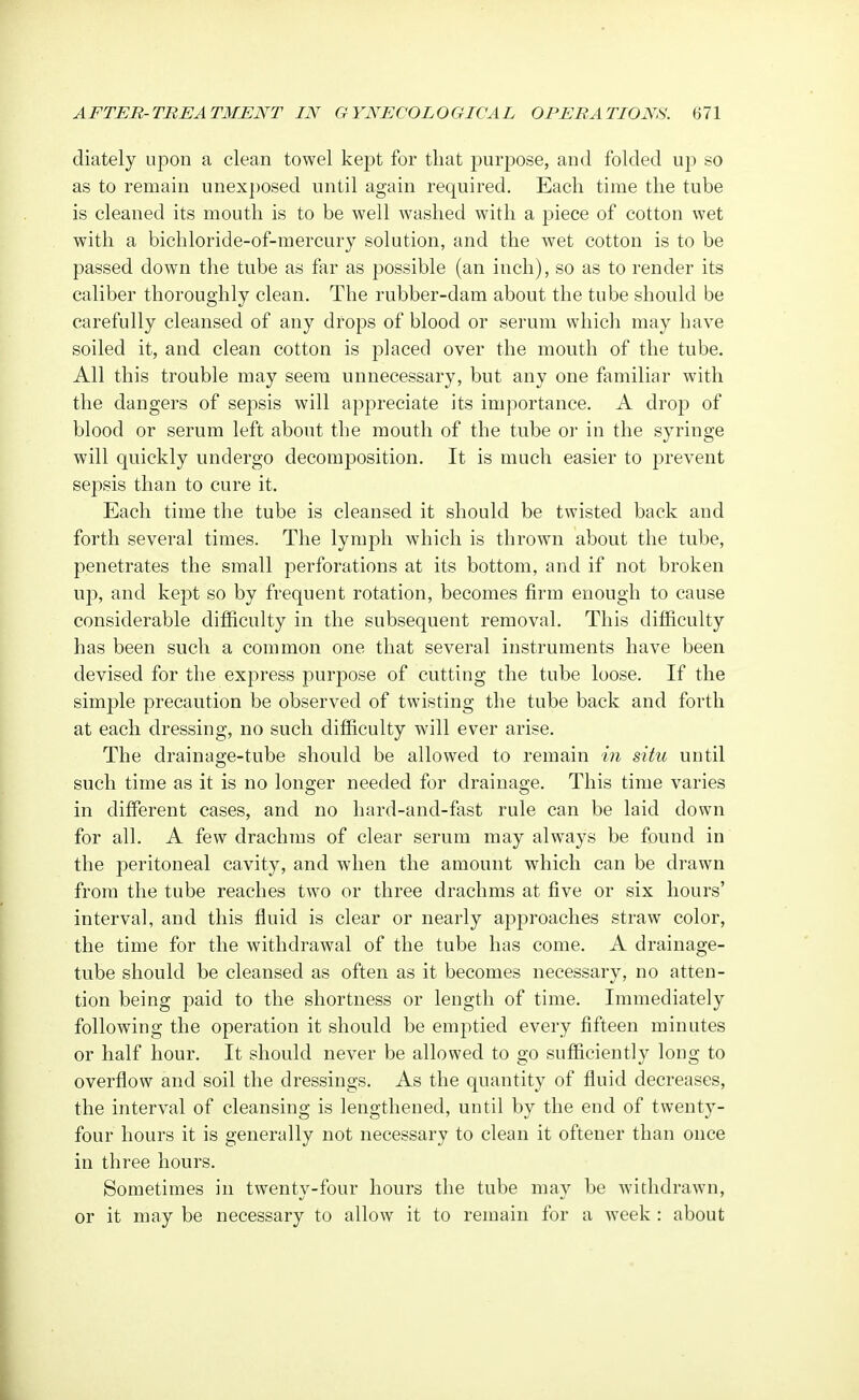 diately upon a clean towel kept for that purpose, and folded up so as to remain unexposed until again required. Each time the tube is cleaned its mouth is to be well washed with a piece of cotton wet with a bichloride-of-mercury solution, and the wet cotton is to be passed clown the tube as far as possible (an inch), so as to render its caliber thoroughly clean. The rubber-dam about the tube should be carefully cleansed of any drops of blood or serum which may have soiled it, and clean cotton is placed over the mouth of the tube. All this trouble may seem unnecessary, but any one familiar with the dangers of sepsis will appreciate its importance. A drop of blood or serum left about the mouth of the tube or in the syringe will quickly undergo decomposition. It is much easier to prevent sepsis than to cure it. Each time the tube is cleansed it should be twisted back and forth several times. The lymph which is thrown about the tube, penetrates the small perforations at its bottom, and if not broken up, and kept so by frequent rotation, becomes firm enough to cause considerable difficulty in the subsequent removal. This difficulty has been such a common one that several instruments have been devised for the express purpose of cutting the tube loose. If the simple precaution be observed of twisting the tube back and forth at each dressing, no such difficulty will ever arise. The drainage-tube should be allowed to remain in situ until such time as it is no longer needed for drainage. This time varies in different cases, and no hard-and-fast rule can be laid down for all. A few drachms of clear serum may always be found in the peritoneal cavity, and when the amount which can be drawn from the tube reaches two or three drachms at five or six hours' interval, and this fluid is clear or nearly approaches straw color, the time for the withdrawal of the tube has come. A drainage- tube should be cleansed as often as it becomes necessary, no atten- tion being paid to the shortness or length of time. Immediately following the operation it should be emptied every fifteen minutes or half hour. It should never be allowed to go sufficiently long to overflow and soil the dressings. As the quantity of fluid decreases, the interval of cleansing is lengthened, until by the end of twenty- four hours it is generally not necessary to clean it oftener than once in three hours. Sometimes in twenty-four hours the tube may be withdrawn, or it may be necessary to allow it to remain for a week : about