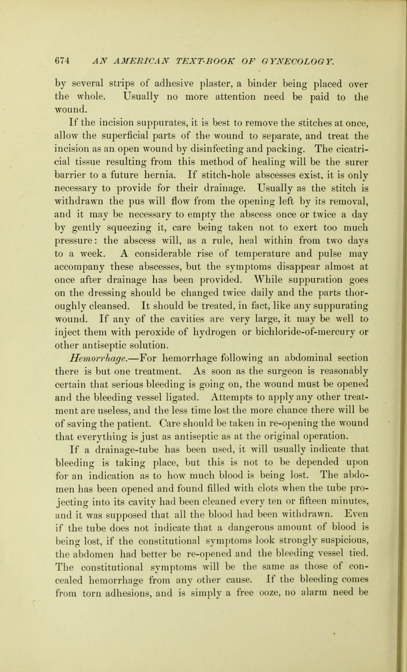 by several strips of adhesive plaster, a binder being placed over the whole. Usually no more attention need be paid to the wound. If the incision suppurates, it is best to remove the stitches at once, allow the superficial parts of the wound to separate, and treat the incision as an open wound by disinfecting and packing. The cicatri- cial tissue resulting from this method of healing will be the surer barrier to a future hernia. If stitch-hole abscesses exist, it is only necessary to provide for their drainage. Usually as the stitch is withdrawn the pus will flow from the opening left by its removal, and it may be necessary to empty the abscess once or twice a day by gently squeezing it, care being taken not to exert too much pressure: the abscess will, as a rule, heal within from two days to a week. A considerable rise of temperature and pulse may accompany these abscesses, but the symptoms disappear almost at once after drainage has been provided. While suppuration goes on the dressing should be changed twice daily and the parts thor- oughly cleansed. It should be treated, in fact, like any suppurating wound. If any of the cavities are very large, it may be well to inject them with peroxide of hydrogen or bichloride-of-mercury or other antiseptic solution. Hemorrhage.—For hemorrhage following an abdominal section there is but one treatment. As soon as the surgeon is reasonably certain that serious bleeding is going on, the wound must be opened and the bleeding vessel ligated. Attempts to apply any other treat- ment are useless, and the less time lost the more chance there will be of saving the patient. Care should be taken in re-opening the wound that everything is just as antiseptic as at the original operation. If a drainage-tube has been used, it will usually indicate that bleeding is taking place, but this is not to be depended upon for an indication as to how much blood is being lost. The abdo- men has been opened and found filled with clots when the tube pro- jecting into its cavity had been cleaned every ten or fifteen minutes, and it was supposed that all the blood had been withdrawn. Even if the tube does not indicate that a dangerous amount of blood is being lost, if the constitutional symptoms look strongly suspicious, the abdomen had better be re-opened and the bleeding vessel tied. The constitutional symptoms will be the same as those of con- cealed hemorrhage from any other cause. If the bleeding comes from torn adhesions, and is simply a free ooze, no alarm need be