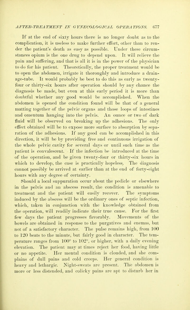 If at the end of sixty hours there is no longer doubt as to the complication, it is useless to make further effort, other than to ren- der the patient's death as easy as possible. Under these circum- stances opium is the one drug to depend upon. It will relieve the pain and suffering, and that is all it is in the power of the physician to do for his patient. Theoretically, the proper treatment would be to open the abdomen, irrigate it thoroughly and introduce a drain- age-tube. It would probably be best to do this as early as twenty- four or thirty-six hours after operation should by any chance the diagnosis be made, but even at this early period it is more than doubtful whether any good would be accomplished. When the abdomen is opened the condition found will be that of a general matting together of the pelvic organs and those loops of intestines and omentum hanging into the pelvis. An ounce or two of dark fluid will be observed on breaking up the adhesions. The only effect obtained will be to expose more surface to absorption by sepa- ration of the adhesions. If any good can be accomplished in this direction, it will be by providing free and continuous irrigation of the whole pelvic cavity for several days or until such time as the patient is convalescent. If the infection be introduced at the time of the operation, and be given twenty-four or thirty-six hours in which to develop, the case is practically hopeless. The diagnosis cannot possibly be arrived at earlier than at the end of forty-eight hours with any degree of certainty. Should a local suppuration occur about the pedicle or elsewhere in the pelvis and an abscess result, the condition is amenable to treatment and the patient will easily recover. The symptoms induced by the abscess will be the ordinary ones of septic infection, which, taken in conjunction with the knowledge obtained from the operation, will readily indicate their true cause. For the first few days the patient progresses favorably. Movements of the bowels are obtained in response to the purgatives and enemas, but not of a satisfactory character. The pulse remains high, from 100 to 120 beats to the minute, but fairly good in character. The tem- perature ranges from 100° to 102°, or higher, with a daily evening elevation. The patient may at times reject her food, having little or no appetite. Her mental condition is clouded, and she com- plains of dull pains and cold creeps. Her general condition is heavy and lethargic. Night-sweats are present. The abdomen is more or less distended, and colicky pains are apt to disturb her in