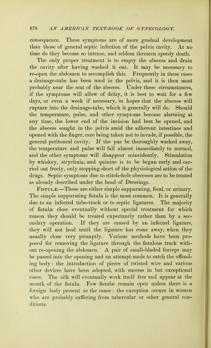consequence. These symptoms are of more gradual development than those of general septic infection of the pelvic cavity. At no time do they become so intense, and seldom threaten speedy death. The only proper treatment is to empty the abscess and drain the cavity after having washed it out. It may be necessary to re-open the abdomen to accomplish this. Frequently in these cases a drainage-tube has been used in the pelvis, and it is then most probably near the seat of the abscess. Under these circumstances, if the symptoms will allow of delay, it is best to wait for a few days, or even a week if necessary, in hopes that the abscess will rupture into the drainage-tube, which it generally will do. Should the temperature, pulse, and other symptoms become alarming at any time, the lower end of the incision had best be opened, and the abscess sought in the pelvis amid the adherent intestines and opened with the finger, care being taken not to invade, if possible, the general peritoneal cavity. If the pus be thoroughly washed away, the temperature and pulse will fall almost immediately to normal, and the other symptoms will disappear coincidently. Stimulation by whiskey, strychnia, and quinine is to be begun early and car- ried out freely, only stopping short of the physiological action of the drugs. Septic symptoms due to stitch-hole abscesses are to be treated as already described under the head of Dressings. Fistula.—These are either simple suppurating, fecal, or urinary. The simple suppurating fistula is the most common. It is generally due to an infected tube-track or to septic ligatures. The majority of fistula? close eventually without special treatment for which reason they should be treated expectantly rather than by a sec- ondary operation. If they are caused by an infected ligature, they will not heal until the ligature has come away, when they usually close very promptly. Various methods have been pro- posed for removing the ligature through the fistulous track with- out re-opening the abdomen. A pair of small-bladed forceps may be passed into the opening and an attempt made to catch the offend- ing body: the introduction of pieces of twisted wire and various other devices have been adopted, with success in but exceptional cases. The silk will eventually work itself free and appear at the mouth of the fistula. Few fistula? remain open unless there is a foreign body present as the cause: the exception occurs in women who are probably suffering from tubercular or other general con- ditions.