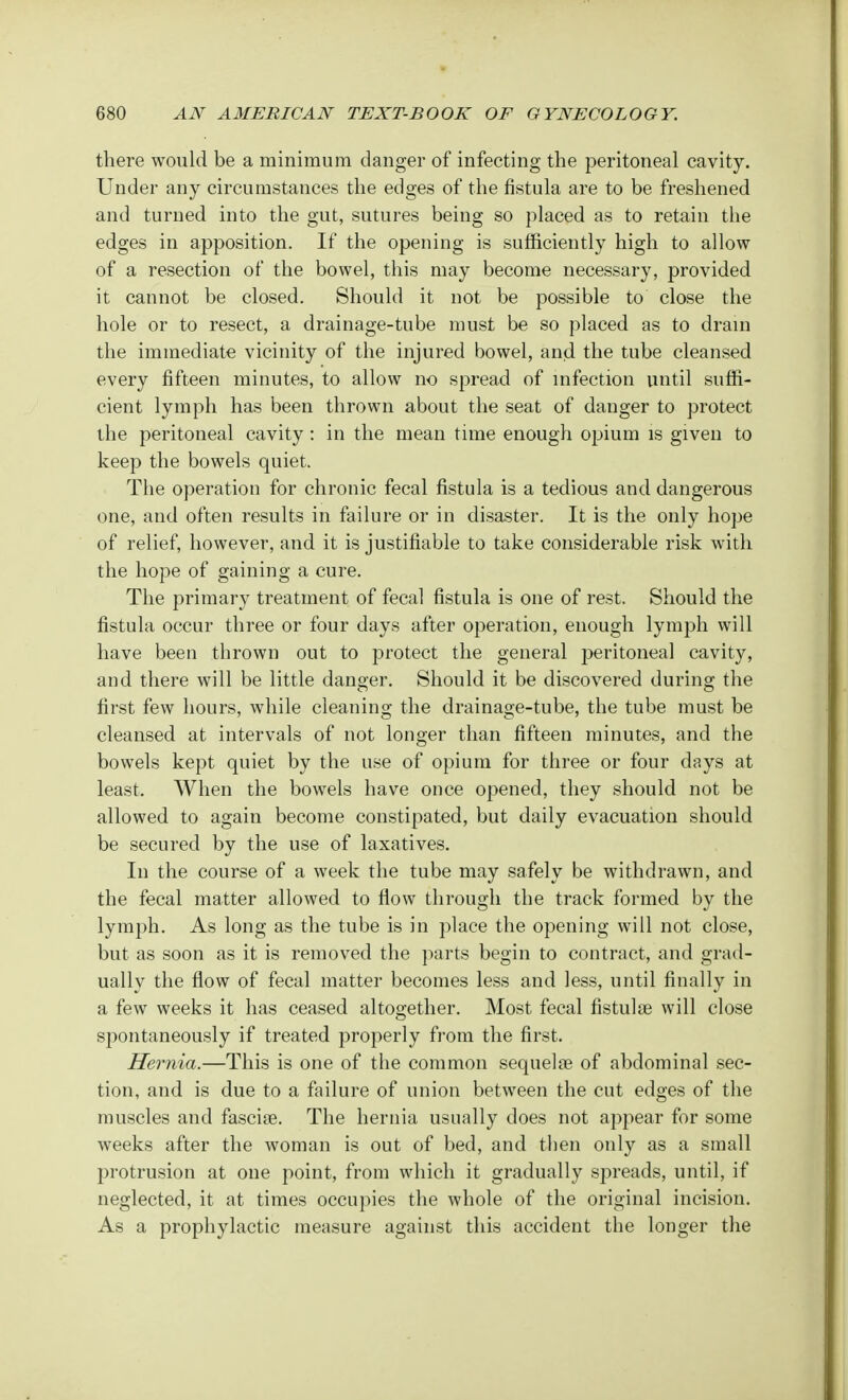 there would be a minimum danger of infecting the peritoneal cavity. Under any circumstances the edges of the fistula are to be freshened and turned into the gut, sutures being so placed as to retain the edges in apposition. If the opening is sufficiently high to allow of a resection of the bowel, this may become necessary, provided it cannot be closed. Should it not be possible to close the hole or to resect, a drainage-tube must be so placed as to drain the immediate vicinity of the injured bowel, and the tube cleansed every fifteen minutes, to allow no spread of infection until suffi- cient lymph has been thrown about the seat of danger to protect the peritoneal cavity: in the mean time enough opium is given to keep the bowels quiet. The operation for chronic fecal fistula is a tedious and dangerous one, and often results in failure or in disaster. It is the only hope of relief, however, and it is justifiable to take considerable risk with the hope of gaining a cure. The primary treatment of fecal fistula is one of rest. Should the fistula occur three or four days after operation, enough lymph will have been thrown out to protect the general peritoneal cavity, and there will be little danger. Should it be discovered during the first few hours, while cleaning the drainage-tube, the tube must be cleansed at intervals of not longer than fifteen minutes, and the bowels kept quiet by the use of opium for three or four days at least. When the bowels have once opened, they should not be allowed to again become constipated, but daily evacuation should be secured by the use of laxatives. In the course of a week the tube may safely be withdrawn, and the fecal matter allowed to flow through the track formed by the lymph. As long as the tube is in j)lace the opening will not close, but as soon as it is removed the parts begin to contract, and grad- ually the flow of fecal matter becomes less and less, until finally in a few weeks it has ceased altogether. Most fecal fistula? will close spontaneously if treated properly from the first. Hernia.—This is one of the common sequela? of abdominal sec- tion, and is due to a failure of union between the cut edges of the muscles and fascia?. The hernia usually does not appear for some weeks after the woman is out of bed, and then only as a small protrusion at one point, from which it gradually spreads, until, if neglected, it at times occupies the whole of the original incision. As a prophylactic measure against this accident the longer the