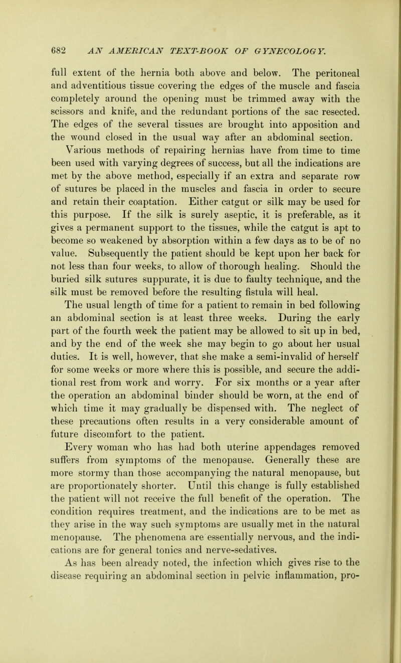 full extent of the hernia both above and below. The peritoneal and adventitious tissue covering the edges of the muscle and fascia completely around the opening must be trimmed away with the scissors and knife, and the redundant portions of the sac resected. The edges of the several tissues are brought into apposition and the wound closed in the usual way after an abdominal section. Various methods of repairing hernias have from time to time been used with varying degrees of success, but all the indications are met by the above method, especially if an extra and separate row of sutures be placed in the muscles and fascia in order to secure and retain their coaptation. Either catgut or silk may be used for this purpose. If the silk is surely aseptic, it is preferable, as it gives a permanent support to the tissues, while the catgut is apt to become so weakened by absorption within a few days as to be of no value. Subsequently the patient should be kept upon her back for not less than four weeks, to allow of thorough healing. Should the buried silk sutures suppurate, it is due to faulty technique, and the silk must be removed before the resulting fistula will heal. The usual length of time for a patient to remain in bed following an abdominal section is at least three weeks. During the early part of the fourth week the patient may be allowed to sit up in bed, and by the end of the week she may begin to go about her usual duties. It is well, however, that she make a semi-invalid of herself for some weeks or more where this is possible, and secure the addi- tional rest from work and worry. For six months or a year after the operation an abdominal binder should be worn, at the end of which time it may gradually be dispensed with. The neglect of these precautions often results in a very considerable amount of future discomfort to the patient. Every woman who has had both uterine appendages removed suffers from symptoms of the menopause. Generally these are more stormy than those accompanying the natural menopause, but are proportionately shorter. Until this change is fully established the patient will not receive the full benefit of the operation. The condition requires treatment, and the indications are to be met as they arise in the way such symptoms are usually met in the natural menopause. The phenomena are essentially nervous, and the indi- cations are for general tonics and nerve-sedatives. As has been already noted, the infection which gives rise to the disease requiring an abdominal section in pelvic inflammation, pro-