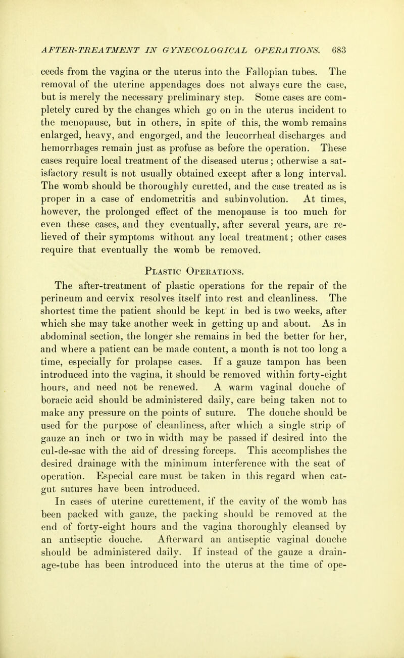 ceeds from the vagina or the uterus into the Fallopian tubes. The removal of the uterine appendages does not always cure the case, but is merely the necessary preliminary step. Some cases are com- pletely cured by the changes which go on in the uterus incident to the menopause, but in others, in spite of this, the womb remains enlarged, heavy, and engorged, and the leucorrheal discharges and hemorrhages remain just as profuse as before the operation. These cases require local treatment of the diseased uterus; otherwise a sat- isfactory result is not usually obtained except after a long interval. The womb should be thoroughly curetted, and the case treated as is proper in a case of endometritis and subinvolution. At times, however, the prolonged effect of the menopause is too much for even these cases, and they eventually, after several years, are re- lieved of their symptoms without any local treatment; other cases require that eventually the womb be removed. Plastic Operations. The after-treatment of plastic operations for the repair of the perineum and cervix resolves itself into rest and cleanliness. The shortest time the patient should be kept in bed is two weeks, after which she may take another week in getting up and about. As in abdominal section, the longer she remains in bed the better for her, and where a patient can be made content, a month is not too long a time, especially for prolapse cases. If a gauze tampon has been introduced into the vagina, it should be removed within forty-eight hours, and need not be renewed. A warm vaginal douche of boracic acid should be administered daily, care being taken not to make any pressure on the points of suture. The douche should be used for the purpose of cleanliness, after which a single strip of gauze an inch or two in width may be passed if desired into the cul-de-sac with the aid of dressing forceps. This accomplishes the desired drainage with the minimum interference with the seat of operation. Especial care must be taken in this regard when cat- gut sutures have been introduced. In cases of uterine curettement, if the cavity of the womb has been packed with gauze, the packing should be removed at the end of forty-eight hours and the vagina thoroughly cleansed by an antiseptic douche. Afterward an antiseptic vaginal douche should be administered daily. If instead of the gauze a drain- age-tube has been introduced into the uterus at the time of ope-