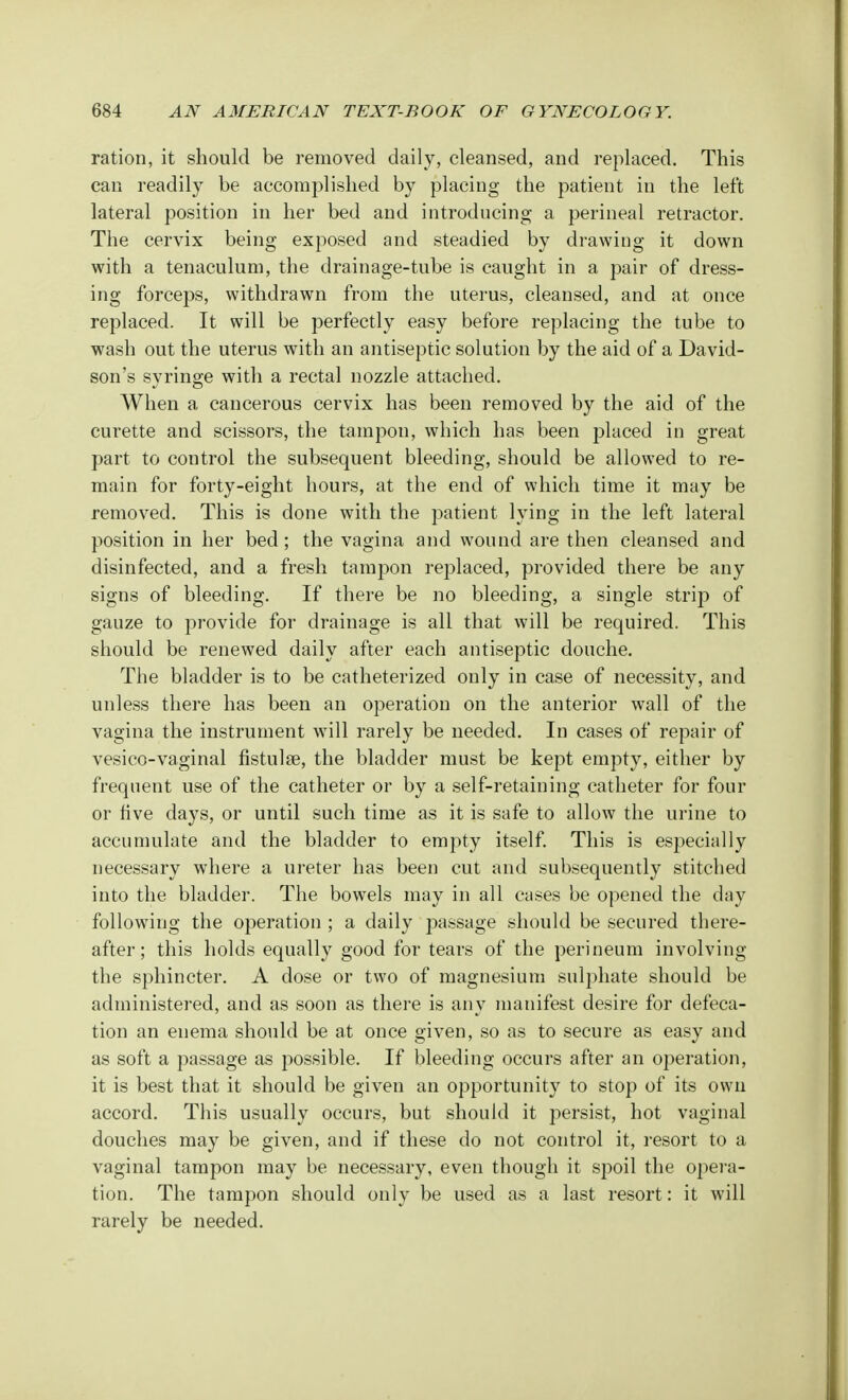 ration, it should be removed daily, cleansed, and replaced. This can readily be accomplished by placing the patient in the left lateral position in her bed and introducing a perineal retractor. The cervix being exposed and steadied by drawing it down with a tenaculum, the drainage-tube is caught in a pair of dress- ing forceps, withdrawn from the uterus, cleansed, and at once replaced. It will be perfectly easy before replacing the tube to wash out the uterus with an antiseptic solution by the aid of a David- son's syringe with a rectal nozzle attached. When a cancerous cervix has been removed by the aid of the curette and scissors, the tampon, which has been placed in great part to control the subsequent bleeding, should be allowed to re- main for forty-eight hours, at the end of which time it may be removed. This is done with the patient lying in the left lateral position in her bed; the vagina and wound are then cleansed and disinfected, and a fresh tampon replaced, provided there be any signs of bleeding. If there be no bleeding, a single strip of gauze to provide for drainage is all that will be required. This should be renewed daily after each antiseptic douche. The bladder is to be catheterized only in case of necessity, and unless there has been an operation on the anterior wall of the vagina the instrument will rarely be needed. In cases of repair of vesico-vaginal fistulse, the bladder must be kept empty, either by frequent use of the catheter or by a self-retaining catheter for four or five days, or until such time as it is safe to allow the urine to accumulate and the bladder to empty itself. This is especially necessary where a ureter has been cut and subsequently stitched into the bladder. The bowels may in all cases be opened the day following the operation ; a daily passage should be secured there- after; this holds equally good for tears of the perineum involving the sphincter. A dose or two of magnesium sulphate should be administered, and as soon as there is any manifest desire for defeca- tion an enema should be at once given, so as to secure as easy and as soft a passage as possible. If bleeding occurs after an operation, it is best that it should be given an opportunity to stop of its own accord. This usually occurs, but should it persist, hot vaginal douches may be given, and if these do not control it, resort to a vaginal tampon may be necessary, even though it spoil the opera- tion. The tampon should only be used as a last resort: it will rarely be needed.