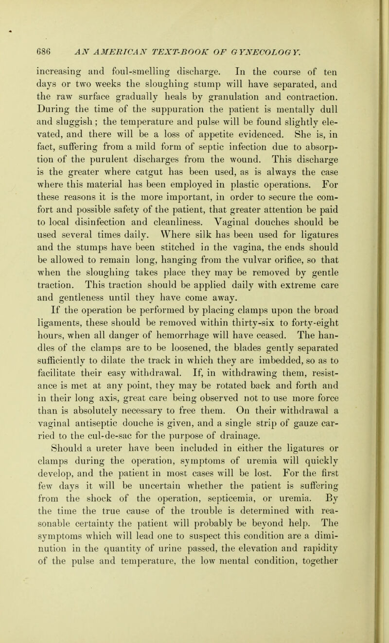 increasing and foul-smelling discharge. In the course of ten days or two weeks the sloughing stump will have separated, and the raw surface gradually heals by granulation and contraction. During the time of the suppuration the patient is mentally dull and sluggish; the temperature and pulse will be found slightly ele- vated, and there will be a loss of appetite evidenced. She is, in fact, suffering from a mild form of septic infection due to absorp- tion of the purulent discharges from the wound. This discharge is the greater where catgut has been used, as is always the case where this material has been employed in plastic operations. For these reasons it is the more important, in order to secure the com- fort and possible safety of the patient, that greater attention be paid to local disinfection and cleanliness. Vaginal douches should be used several times daily. Where silk has been used for ligatures and the stumps have been stitched in the vagina, the ends should be allowed to remain long, hanging from the vulvar orifice, so that when the sloughing takes place they may be removed by gentle traction. This traction should be applied daily with extreme care and gentleness until they have come away. If the operation be performed by placing clamps upon the broad ligaments, these should be removed within thirty-six to forty-eight hours, when all danger of hemorrhage will have ceased. The han- dles of the clamps are to be loosened, the blades gently separated sufficiently to dilate the track in which they are imbedded, so as to facilitate their easy withdrawal. If, in withdrawing them, resist- ance is met at any point, they may be rotated back and forth and in their long axis, great care being observed not to use more force than is absolutely necessary to free them. On their withdrawal a vaginal antiseptic douche is given, and a single strip of gauze car- ried to the cul-de-sac for the purpose of drainage. Should a ureter have been included in either the ligatures or clamps during the operation, symptoms of uremia will quickly develop, and the patient in most cases will be lost. For the first few days it will be uncertain whether the patient is suffering from the shock of the operation, septicemia, or uremia. By the time the true cause of the trouble is determined with rea- sonable certainty the patient will probably be beyond help. The symptoms which will lead one to suspect this condition are a dimi- nution in the quantity of urine passed, the elevation and rapidity of the pulse and temperature, the low mental condition, together