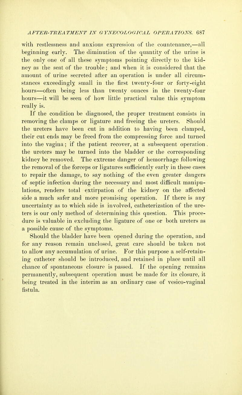 with restlessness and anxious expression of the countenance,—all beginning early. The diminution of the quantity of the urine is the only one of all these symptoms pointing directly to the kid- ney as the seat of the trouble; and when it is considered that the amount of urine secreted after an operation is under all circum- stances exceedingly small in the first twenty-four or forty-eight hours—often being less than twenty ounces in the twenty-four hours—it will be seen of how little practical value this symptom really is. If the condition be diagnosed, the proper treatment consists in removing the clamps or ligature and freeing the ureters. Should the ureters have been cut in addition to having been clamped, their cut ends may be freed from the compressing force and turned into the vagina; if the patient recover, at a subsequent operation , the ureters may be turned into the bladder or the corresponding kidney be removed. The extreme danger of hemorrhage following the removal of the forceps or ligatures sufficiently early in these cases to repair the damage, to say nothing of the even greater dangers of septic infection during the necessary and most difficult manipu- lations, renders total extirpation of the kidney on the affected side a much safer and more promising operation. If there is any uncertainty as to which side is involved, catheterization of the ure- ters is our only method of determining this question. This proce- dure is valuable in excluding the ligature of one or both ureters as a possible cause of the symptoms. Should the bladder have been opened during the operation, and for any reason remain unclosed, great care should be taken not to allow any accumulation of urine. For this purpose a self-retain- ing catheter should be introduced, and retained in place until all chance of spontaneous closure is passed. If the opening remains permanently, subsequent operation must be made for its closure, it being treated in the interim as an ordinary case of vesico-vaginal fistula.