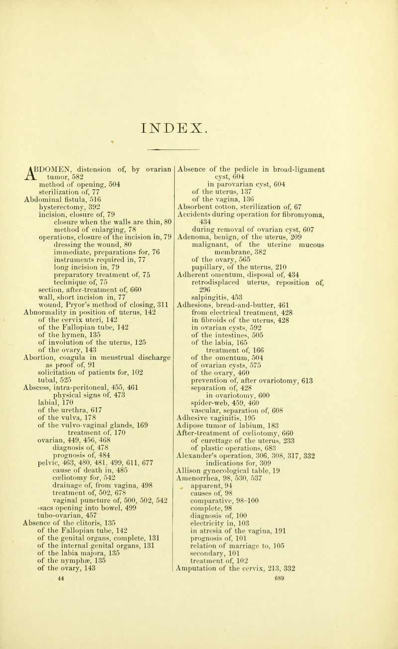 INDEX. ABDOMEN, distension of, by ovarian XA. tumor, 582 method of opening, 504 sterilization of, 77 Abdominal fistula, 516 hysterectomy, 392 incision, closure of, 79 closure when the walls are thin, 80 method of enlarging, 78 operations, closure of the incision in, 79 dressing the wound, 80 immediate, preparations for, 76 instruments required in, 77 long incision in, 79 preparatory treatment of. 75 technique of, 75 section, after-treatment of, 660 wall, short incision in, 77 wound, Pryor's method of closing, 311 Abnormality in position of uterus, 142 of the cervix uteri, 142 of the Fallopian tube, 142 of the hymen, 135 of involution of the uterus, 125 of the ovary, 143 Abortion, coagula in menstrual discharge as proof of, 91 solicitation of patients for, 102 tubal, 525 Abscess, intra-peritoneal, 455, 461 physical signs of, 473 labial, 170 of the urethra, 617 of the vulva, 178 of the vulvo-vaginal glands, 169 treatment of, 170 ovarian, 449, 456, 468 diagnosis of, 478 prognosis of, 484 pelvic, 463, 480, 481, 499, 611, 677 cause of death in, 485 celiotomy for, 542 drainage of, from vagina, 498 treatment of, 502, 678 vaginal puncture of, 500, 502, 542 -sacs opening into bowel, 499 tubo-ovarian, 457 Absence of the clitoris, 135 of the Fallopian tube, 142 of the genital organs, complete, 131 of the internal genital organs, 131 of the labia majora, 135 of the nymphae, 135 of the ovary, 143 Absence of the pedicle in broad-ligament cyst, 604 in parovarian cyst, 604 of the uterus, 137 of the vagina, 136 Absorbent cotton, sterilization of, 67 Accidents during operation for fibromyoma, 434 during removal of ovarian cyst, 607 Adenoma, benign, of the uterus, 209 malignant, of the uterine mucous membrane, 382 of the ovary, 565 papillary, of the uterus, 210 Adherent omentum, disposal of, 434 retrodisplaced uterus, reposition of, 296 salpingitis, 453 Adhesions, bread-and-butter, 461 from electrical treatment, 428 in fibroids of the uterus, 428 in ovarian cysts, 592 of the intestines, 505 of the labia, 165 treatment of, 166 of the omentum, 504 of ovarian cysts, 575 of the ovary, 460 prevention of, after ovariotomy, 613 separation of, 428 in ovariotomy, 600 spider-web, 459, 460 vascular, separation of, 608 Adhesive vaginitis, 195 Adipose tumor of labium, 183 After-treatment of cceliotomy, 660 of curettage of the uterus, 233 of plastic operations, 683 Alexander's operation, 306, 308, 317, 332 indications for, 309 Allison gynecological table, 19 Amenorrhea, 98, 530, 537 apparent, 94 causes of, 98 comparative, 98-100 complete, 98 diagnosis of, 100 electricity in, 103 in atresia of the vagina, 191 prognosis of, 101 relation of marriage to, 105 secondary, 101 treatment of, 102 Amputation of the cervix, 213, 332