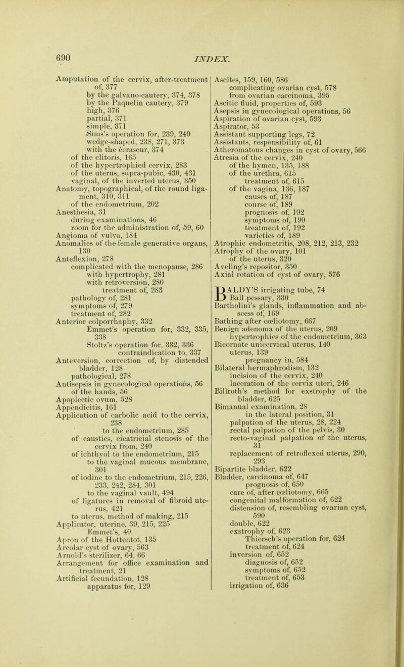 Amputation of the cervix, after-treatment of, 377 by the galvano-cautery, 374, 378 by the Paquelin cautery, 379 high, 376 partial, 371 simple, 371 Sims's operation for, 239, 240 wedge-shaped, 238, 271, 373 with the eeraseur, 374 of the clitoris, 165 of the hypertrophied cervix, 283 of the uterus, supra-pubic, 430, 431 vaginal, of the inverted uterus, 350 Anatomy, topographical, of the round liga- ment, 310, 311 of the endometrium, 202 Anesthesia, 31 during examinations, 46 room for the administration of, 59, 60 Angioma of vulva, 184 Anomalies of the female generative organs, 130 Anteflexion, 278 complicated with the menopause, 286 with hypertrophy, 281 with retroversion, 280 treatment of, 283 pathology of, 281 symptoms of, 279 treatment of, 282 Anterior colporrhaphy, 332 Emmet's operation for, 332, 335, 338 Stoltz's operation for, 332, 336 contraindication to, 337 Anteversion, correction of, by distended bladder, 128 pathological, 278 Antisepsis in gynecological operations, 56 of the hands, 56 Apoplectic ovum, 528 Appendicitis, 161 Application of carbolic acid to the cervix, 238 to the endometrium, 285 of caustics, cicatricial stenosis of the cervix from, 240 of ichthyol to the endometrium, 215 to the vaginal mucous membrane, 301 of iodine to the endometrium, 215, 226, 233, 242, 284, 301 to the vaginal vault, 494 of ligatures in removal of fibroid ute- rus, 421 to uterus, method of making, 215 Applicator, uterine, 39, 215, 225 Emmet's, 40 Apron of the Hottentot, 135 Areolar cyst of ovary, 563 Arnold's sterilizer, 64, 66 Arrangement for office examination and treatment, 21 Artificial fecundation, 128 apparatus for, 129 Ascites, 159, 160, 586 complicating ovarian cyst, 578 from ovarian carcinoma, 395 Ascitic fluid, properties of, 593 Asepsis in gynecological operations, 56 Aspiration of ovarian cyst, 593 Aspirator, 53 Assistant supporting legs, 72 Assistants, responsibility of, 61 Atheromatous changes in cyst of ovary, 566 Atresia of the cervix, 240 of the hymen, 135, 188 of the urethra, 615 treatment of, 615 of the vagina, 136, 187 causes of, 187 course of, 189 prognosis of, 192 symptoms of, 190 treatment of, 192 varieties of, 189 Atrophic endometritis, 208, 212, 213, 232 Atrophy of the ovary, 101 of the uterus, 320 Aveling's repositor, 350 Axial rotation of cyst of ovary, 576 BALDY'S irrigating tube, 74 Ball pessary, 330 Bartholini's glands, inflammation and ab- scess of, 169 Bathing after cceliotomy, 667 Benign adenoma of the uterus, 209 hypertrophies of the endometrium, 363 Bicornate unicervical uterus, 140 uterus, 139 pregnancy in,584 Bilateral hermaphrodism, 132 incision of the cervix, 240 laceration of the cervix uteri, 246 Billroth's method for exstrophy of the bladder, 625 Bimanual examination, 28 in the lateral position, 31 palpation of the uterus, 28, 224 rectal palpation of the pelvis, 30 recto-vaginal palpation of the uterus, 31 replacement of retroflexed uterus, 290, 293 Bipartite bladder, 622 Bladder, carcinoma of, 647 prognosis of, 650 care of, after cceliotomy, 665 congenital malformation of, 622 distension of, resembling ovarian cyst, 590 double, 622 exstrophy of, 623 Thiersch's operation for, 624 treatment of, 624 inversion of, 652 diagnosis of, 652 symptoms of, 652 treatment of, 653 irrigation of, 636