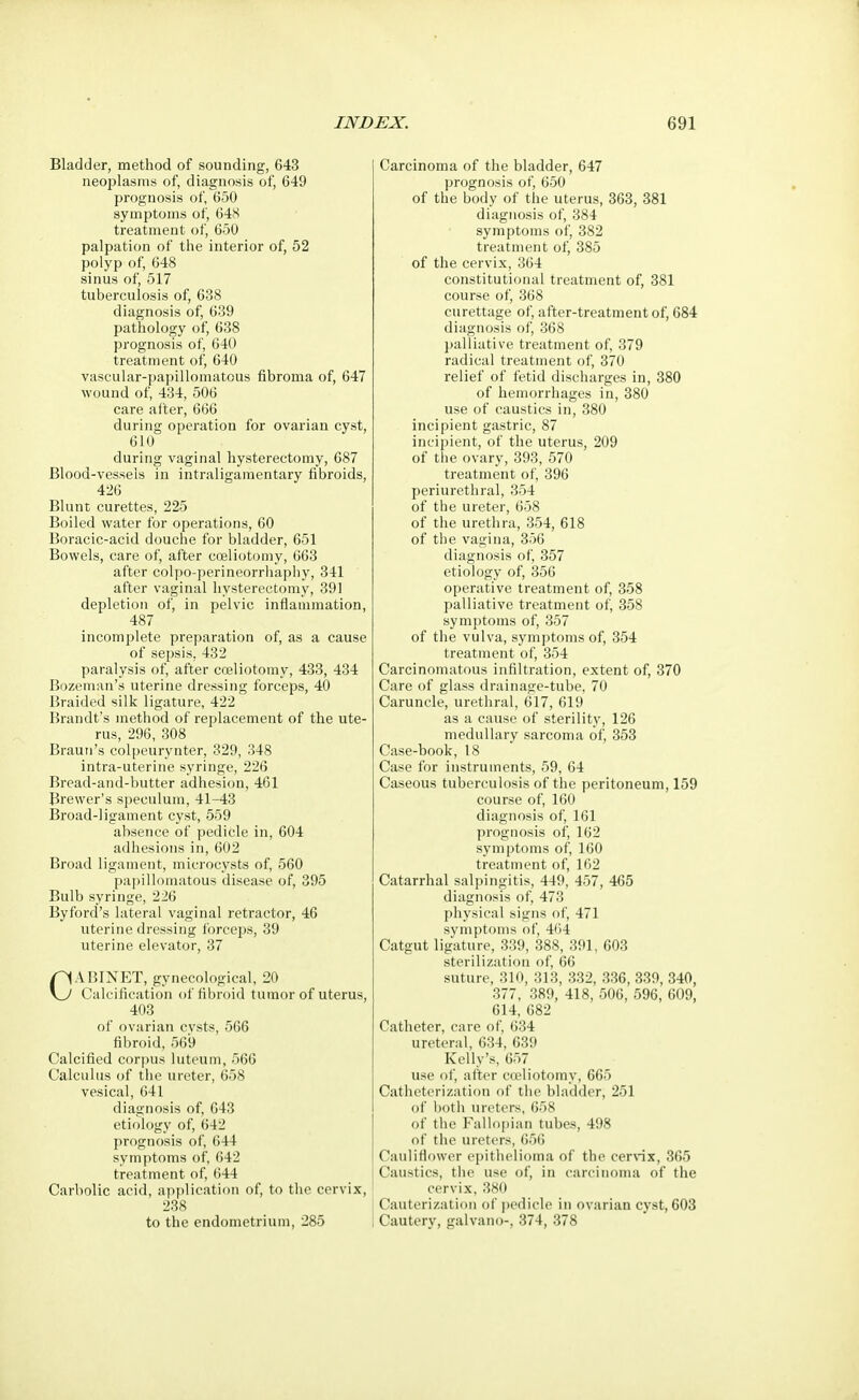 Bladder, method of sounding, 643 neoplasms of, diagnosis of, 649 prognosis of, 650 symptoms of, 648 treatment of, 650 palpation of the interior of, 52 polyp of, 648 sinus of, 517 tuberculosis of, 638 diagnosis of, 639 pathology of, 638 prognosis of, 640 treatment of, 640 vascular-papillomatous fibroma of, 647 wound of, 434, 506 care after, 666 during operation for ovarian cyst, 610 during vaginal hysterectomy, 687 Blood-vessels in intraligamentary fibroids, 426 Blunt curettes, 225 Boiled water for operations, 60 Boracic-acid douche for bladder, 651 Bowels, care of, after coeliotomy, 663 after colpo-perineorrhaphy, 341 after vaginal hysterectomy, 391 depletion of, in pelvic inflammation, 487 incomplete preparation of, as a cause of sepsis. 432 paralysis of, after coeliotomy, 433, 434 Bozeman's uterine dressing forceps, 40 Braided silk ligature, 422 Brandt's method of replacement of the ute- rus, 296, 308 Braun's colpeurynter, 329, 348 intra-uterine syringe, 226 Bread-and-butter adhesion, 461 Brewer's speculum, 41-43 Broad-ligament cyst, 559 absence of pedicle in, 604 adhesions in, 602 Broad ligament, microcysts of, 560 papillomatous disease of, 395 Bulb syringe, 226 Byford's lateral vaginal retractor, 46 uterine dressing forceps, 39 uterine elevator, 37 CABINET, gynecological, 20 Calcification of fibroid tumor of uterus, 403 of ovarian cvsts, 566 fibroid, 569 Calcified corpus luteum, 566 Calculus of the ureter, 658 vesical, 641 diagnosis of, 643 etiology of, 642 prognosis of, 644 symptoms of, 642 treatment of, 644 Carbolic acid, application of, to the cervix, 238 to the endometrium, 285 Carcinoma of the bladder, 647 prognosis of, 650 of the body of the uterus, 363, 381 diagnosis of, 384 symptoms of, 382 treatment of, 385 of the cervix, 364 constitutional treatment of, 381 course of, 368 curettage of, after-treatment of, 684 diagnosis of, 368 palliative treatment of, 379 radical treatment of, 370 relief of fetid discharges in, 380 of hemorrhages in, 380 use of caustics in, 380 incipient gastric, 87 incipient, of the uterus, 209 of the ovary, 393, 570 treatment of, 396 periurethral, 354 of the ureter, 658 of the urethra, 354, 618 of the vagina, 356 diagnosis of, 357 etiology of, 356 operative treatment of, 358 palliative treatment of, 358 symptoms of, 357 of the vulva, symptoms of, 354 treatment of, 354 Carcinomatous infiltration, extent of, 370 Care of glass drainage-tube. 70 Caruncle, urethral, 617, 619 as a cause of sterility, 126 medullary sarcoma of, 353 Case-book, 18 Case for instruments, 59, 64 Caseous tuberculosis of the peritoneum, 159 course of, 160 diagnosis of, 161 prognosis of, 162 symptoms of, 160 treatment of, 162 Catarrhal salpingitis, 449, 457, 465 diagnosis of, 473 physical signs of, 471 symptoms of, 464 Catgut ligature, 339, 388, 391, 603 sterilization of, 66 suture, 310, 313, 332, 336, 339, 340, 377, 389, 418, 506, 596, 609, 614, 682 Catheter, care of, 634 ureteral, 634, 639 Kelly's, 657 use of, after coeliotomy, 665 Catheterization of the bladder, 251 of both ureters, 658 of the Fallopian tubes, 498 of the ureters, 656 Cauliflower epithelioma of the cervix, 365 Caustics, the use of, in carcinoma of the cervix, 380 Cauterization of pedicle in ovarian cyst, 603 Cautery, galvano-, 374, 378