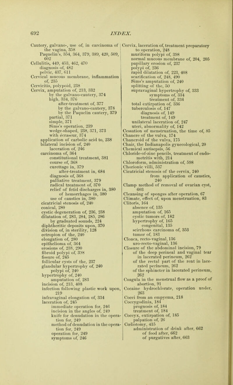 Cautery, galvano-, use of, in carcinoma of the vagina, 358 Paquelin's, 354, 364, 379, 389, 420, 509, 602 Cellulitis, 449, 453, 462, 470 diagnosis of, 482 pelvic, 437, 611 Cervical mucous membrane, inflammation of, 235 Cervicitis, polypoid, 238 Cervix, amputation of, 213, 332 by the galvano-cautery, 374 high, 334, 376 after-treatment of, 377 by the galvano-cautery, 378 by the Paquelin cautery, 379 partial, 371 simple, 371 Sims's operation, 239 wedge-shaped, 238, 371, 373 with ecraseur, 374 application of carbolic acid to, 238 bilateral incision of, 240 laceration of, 246 carcinoma of, 364 constitutional treatment, 381 course of, 368 curettage in, 379 after-treatment in, 684 diagnosis of, 368 palliative treatment, 379 radical treatment of, 370 relief of fetid discharges in, 380 of hemorrhages in, 380 use of caustics in, 380 cicatricial stenosis of, 240 conical, 280 cystic degeneration of, 236, 238 dilatation of, 283, 284, 285, 286 by graduated sounds, 224 diphtheritic deposits upon, 370 division of, in sterility, 128 ectropion of the, 240 elongation of, 280 epithelioma of, 364 erosions of, 238, 290 fibroid polypi of, 3'<8 fissure of, 245 follicular cysts of the, 237 glandular hypertrophy of, 240 polypi of, 240 hypertrophy of, 240 amputation of, 283 incision of, 213, 408 infection following plastic work upon, 219 infravaginal elongation of, 334 laceration of, 245 immediate operation for, 246 incision in the angles of, 249 knife for denudation in the opera- tion for, 249 method of denudat ion in the opera- tion for, 249 operation for, 249 symptoms of, 246 Cervix, laceration of, treatment preparatory to operation, 248 muriform polypi of, 398 normal mucous membrane of, 204, 205 papillary erosion of, 237 polypi of, 236 rapid dilatation of, 223, 408 scarification of, 248, 490 Sims's amputation of, 240 splitting of the, 50 supravaginal hypertrophy of, 333 symptoms of, 334 treatment of, 334 total extirpation of, 336 tuberculosis of, 147 diagnosis of, 149 treatment of, 149 unilateral laceration of, 247 uteri, abnormality of, 142 Cessation of menstruation, the time of, 85 Chancre of the vulva, 174 Chancroid of the vulva, 175 Chair, the Indianapolis gynecological, 20 Chemical antisepsis, 56 Chloride-of-zinc pencils, treatment of endo- metritis with, 214 Chloroform, administration of, 598 Chorionic villi, 537 Cicatricial stenosis of the cervix, 240 from application of caustics, 240 Clamp method of removal of ovarian cyst, 603 Cleansing of sponges after operation, 67 Climate, effect of, upon menstruation, 83 Clitoris, 164 absence of, 135 amputation of, 165 cystic tumors of, 182 hypertrophy of, 165 congenital, 135 scirrhous carcinoma of, 353 tumor of, 183 Cloaca, recto-vaginal, 136 uro-recto-vaginal, 136 Closure of the abdominal incision, 79 of the deep perineal and vaginal tear in lacerated perineum, 262 of the rectal part of the rent in lace- rated perineum, 262 of the sphincter in lacerated perineum, 262 Coagula in the menstrual flow as a proof of abortion, 91 Cocaine hvdrochlorate, operation under, 263 * Cocci from an empyema, 218 Coccygodinia, 184 prognosis of, 184 treatment of, 184 Coccyx, extirpation of, 185 palpation of, 26 Cceliotomy, 415 administration of drink after, 662 of food after, 662 of purgatives after, 663